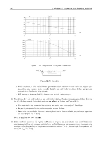 198 Cap´ıtulo 12: Projeto de controladores discretos
−1
10
0
10
1
10
−70
−50
−30
−10
10
30
50
70
.
Magnitude
Hz
db
−1
10
0
10
1
10
−260
−250
−240
−230
−220
−210
−200
−190
−180
.
Phase
Hz
degrees
Figura 12.26: Diagrama de Bode para a Quest˜ao 3
Σ SOZ(s) G(s)
R(s) Y (s)+
−
Figura 12.27: Exerc´ıcio 14
b. Com o sistema j´a com o controlador projetado acima veriﬁcou-se que o erro em regime per-
manente a uma rampa ´e muito elevado. Projete um controlador de atraso de fase que garanta
que este erro ´e reduzido pela metade.
c. Calcule o erro `a rampa ﬁnal do sistema com os dois controladores.
15. Um sistema deve ser controlado por um controlador digital. Deseja-se uma margem de fase de cerca
de 40◦. O diagrama de Bode deste sistema, no plano w, ´e dado na Figura 12.28:
a. Um controlador de atraso de fase poderia ser usado para este projeto? Justiﬁque.
b. Fa¸ca o projeto usando um compensador de avan¸co de fase.
c. Determine o controlador discreto e a equa¸c˜ao recursiva do controlador, supondo que o per´ıodo
de amostragem ´e T = 2 seg.
Obs: A freq¨uˆencia est´a em Hz.
16. Para o sistema mostrado na Figura 12.29 deve-se projetar um controlador com a estrutura mais
simples poss´ıvel (ver estrutura de controladores no ﬁnal da prova) que assegure que o sistema rejeita
uma perturba¸c˜ao tipo degrau e apresente um amortecimento ζ = 0.4, com tempo de resposta a 5%
dado por tr5%
= 2.5 seg.
 