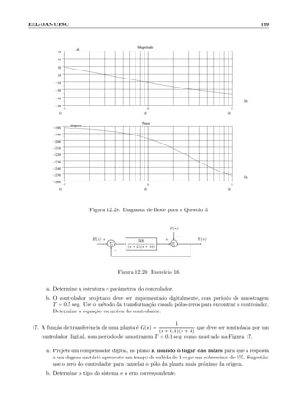 EEL-DAS-UFSC 199
−1
10
0
10
1
10
−70
−50
−30
−10
10
30
50
70
.
Magnitude
Hz
db
−1
10
0
10
1
10
−260
−250
−240
−230
−220
−210
−200
−190
−180
.
Phase
Hz
degrees
Figura 12.28: Diagrama de Bode para a Quest˜ao 3
D(s)
Σ
500
(s + 2)(s + 10)
Σ
R(s) Y (s)+
−
+
−
Figura 12.29: Exerc´ıcio 16
a. Determine a estrutura e parˆametros do controlador.
b. O controlador projetado deve ser implementado digitalmente, com per´ıodo de amostragem
T = 0.5 seg. Use o m´etodo da transforma¸c˜ao casada p´olos-zeros para encontrar o controlador.
Determine a equa¸c˜ao recursiva do controlador.
17. A fun¸c˜ao de transferˆencia de uma planta ´e G(s) =
1
(s + 0.1)(s + 3)
que deve ser controlada por um
controlador digital, com per´ıodo de amostragem T = 0.1 seg, como mostrado na Figura 17.
a. Projete um compensador digital, no plano z, usando o lugar das ra´ızes para que a resposta
a um degrau unit´ario apresente um tempo de subida de 1 seg e um sobressinal de 5%. Sugest˜ao:
use o zero do controlador para cancelar o p´olo da planta mais pr´oximo da origem.
b. Determine o tipo do sistema e o erro correspondente.
 