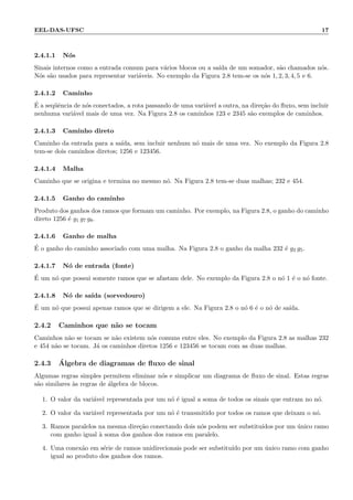 EEL-DAS-UFSC 17
2.4.1.1 N´os
Sinais internos como a entrada comum para v´arios blocos ou a sa´ıda de um somador, s˜ao chamados n´os.
N´os s˜ao usados para representar vari´aveis. No exemplo da Figura 2.8 tem-se os n´os 1, 2, 3, 4, 5 e 6.
2.4.1.2 Caminho
´E a seq¨uˆencia de n´os conectados, a rota passando de uma vari´avel a outra, na dire¸c˜ao do ﬂuxo, sem incluir
nenhuma vari´avel mais de uma vez. Na Figura 2.8 os caminhos 123 e 2345 s˜ao exemplos de caminhos.
2.4.1.3 Caminho direto
Caminho da entrada para a sa´ıda, sem incluir nenhum n´o mais de uma vez. No exemplo da Figura 2.8
tem-se dois caminhos diretos; 1256 e 123456.
2.4.1.4 Malha
Caminho que se origina e termina no mesmo n´o. Na Figura 2.8 tem-se duas malhas; 232 e 454.
2.4.1.5 Ganho do caminho
Produto dos ganhos dos ramos que formam um caminho. Por exemplo, na Figura 2.8, o ganho do caminho
direto 1256 ´e g1 g7 g8.
2.4.1.6 Ganho de malha
´E o ganho do caminho associado com uma malha. Na Figura 2.8 o ganho da malha 232 ´e g2 g5.
2.4.1.7 N´o de entrada (fonte)
´E um n´o que possui somente ramos que se afastam dele. No exemplo da Figura 2.8 o n´o 1 ´e o n´o fonte.
2.4.1.8 N´o de sa´ıda (sorvedouro)
´E um n´o que possui apenas ramos que se dirigem a ele. Na Figura 2.8 o n´o 6 ´e o n´o de sa´ıda.
2.4.2 Caminhos que n˜ao se tocam
Caminhos n˜ao se tocam se n˜ao existem n´os comuns entre eles. No exemplo da Figura 2.8 as malhas 232
e 454 n˜ao se tocam. J´a os caminhos diretos 1256 e 123456 se tocam com as duas malhas.
2.4.3 ´Algebra de diagramas de ﬂuxo de sinal
Algumas regras simples permitem eliminar n´os e simplicar um diagrama de ﬂuxo de sinal. Estas regras
s˜ao similares `as regras de ´algebra de blocos.
1. O valor da vari´avel representada por um n´o ´e igual a soma de todos os sinais que entram no n´o.
2. O valor da vari´avel representada por um n´o ´e transmitido por todos os ramos que deixam o n´o.
3. Ramos paralelos na mesma dire¸c˜ao conectando dois n´os podem ser substitu´ıdos por um ´unico ramo
com ganho igual `a soma dos ganhos dos ramos em paralelo.
4. Uma conex˜ao em s´erie de ramos unidirecionais pode ser substitu´ıdo por um ´unico ramo com ganho
igual ao produto dos ganhos dos ramos.
 