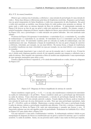 22 Cap´ıtulo 2: Modelagem e representa¸c˜ao de sistemas de controle
H(s) F.T. do sensor/transdutor.
Observe que o sistema tem 3 entradas, a referˆencia r, uma entrada de perturba¸c˜ao d e uma entrada de
ru´ıdo v. Estas duas ´ultimas se diferenciam pela faixa de freq¨uˆencias envolvidas. Enquanto a perturba¸c˜ao
tem em geral componentes de baixa freq¨uˆencia, o ru´ıdo tem componentes de alta freq¨uˆencia. Em geral
o ru´ıdo est´a associado ao medidor, mas diversas fontes de ru´ıdo podem estar presentes no sistema. O
ponto onde o ru´ıdo entra no sistema depende da f´ısica do problema. A representa¸c˜ao mostrada na
Figura 2.16 deve-se ao fato de que em geral o ru´ıdo est´a associado ao medidor. No entanto, sempre ´e
poss´ıvel manipular o diagrama de blocos, usando a ´algebra de blocos, para coloc´a-lo na forma apresentada
na Figura 2.16, com a perturba¸c˜ao e o ru´ıdo entrando nos pontos indicados. Isto ser´a mostrado mais
adiante.
O sistema da Figura 2.16 apresenta 3 controladores: o controlador Gc(s), o controlador Gy, na malha
de realimenta¸c˜ao e o controlador Gr na entrada. O controlador Gc(s) ´e o controlador que ser´a objeto
de estudo neste texto. O controlador tamb´em pode ser colocado na malha de realimenta¸c˜ao, mas n˜ao
consideraremos este caso. Finalmente a fun¸c`ao de transferˆencia Dr tem em geral a fun¸c˜ao de converter
a referˆencia, velocidade, por exemplo, em um sinal el´etrico. Da mesma forma, a fun¸c˜ao de trasferˆencia
do medidor transforma um sinal, velocidade em rpm por exemplo, em um sinal el´etrico a ser comparado
no somador.
Uma observa¸c˜ao importante ´e que o sinal a(t), que sai do somador n˜ao ´e o sinal de erro. O sinal de
erro ´e obtido neste diagrama gen´erico atrav´es de um segundo somador que compara a referˆencia com a
sa´ıda do sistema. Este somador n˜ao representa a f´ısica do modelo mas simplesmente ´e uma representa¸c˜ao
de uma opera¸c˜ao matem´atica para obter o erro.
Usando a ´algebra de blocos e supondo Gr = 0 e ainda desconsiderando-se o ru´ıdo, obtem-se o diagrama
da Figura 2.17.
Σ
d
Σ Gr(s)Gc(s) Σ G(s)
H(s)Gy(s)
Gr(s)
r a(t) u(t) y
b(t)
e
+
−
+
−
+
−
Figura 2.17: Diagrama de blocos simpliﬁcado do sistema de controle
Vamos considerar a seguir que Gy = 1 e Gr = 1, ou seja, n˜ao consideramos a existˆencia de controlador
na malha de realimenta¸c`ao e do pr´e-ﬁltro. Vamos considerar ainda que a perturba¸c˜ao age diretamente
na sa´ıda do sistema. Como observado anteriormente, a entrada de perturba¸c˜ao depende da f´ısica do
problema. Na Figura 2.17 esta entrada antecede a planta. Usando ´algebra de blocos, pode-se transferir
esta entrada de modo que ela atua diretamente na sa´ıda. Note que uma perturba¸c˜ao equivalente, dada
por D′ = G(s)D(s), pode ser deﬁnida. Manteremos a mesma nota¸c˜ao D(s) para a perturba¸c˜ao levada
`a sa´ıda do sistema, embora a perturba¸c˜ao transferida seja diferente. Com isto, o sistema ´e representado
pelo diagrama de blocos da Figura 2.18, onde n˜ao representamos o somador que fornece o erro. ´E
importante salientar que isto n˜ao signiﬁca perda de generalidade. Poder´ıamos ter redeﬁnido G(s) e H(s)
na Figura 2.17 para ainda obter a Figura 2.18.
Um caso especial ´e o caso onde a realimenta¸c˜ao ´e unit´aria. A realimenta¸c˜ao unit´aria ´e obtida ou por
manipula¸c˜ao do diagrama de blocos ou considerando que em geral a vari´avel de interesse, que ´e a vari´avel
acess´ıvel, ´e a sa´ıda do medidor. Assim, em um processo onde a sa´ıda ´e uma vaz˜ao em litros por segundo,
 
