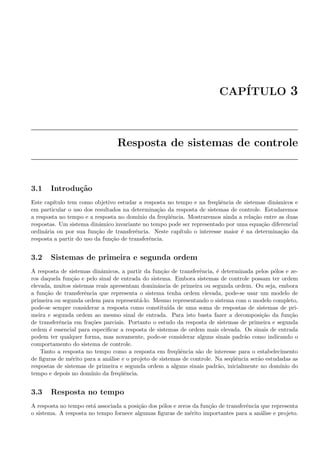 CAP´ITULO 3
Resposta de sistemas de controle
3.1 Introdu¸c˜ao
Este cap´ıtulo tem como objetivo estudar a resposta no tempo e na freq¨uˆencia de sistemas dinˆamicos e
em particular o uso dos resultados na determina¸c`ao da resposta de sistemas de controle. Estudaremos
a resposta no tempo e a resposta no dom´ınio da freq¨uˆencia. Mostraremos ainda a rela¸c˜ao entre as duas
respostas. Um sistema dinˆamico invariante no tempo pode ser representado por uma equa¸c˜ao diferencial
ordin´aria ou por sua fun¸c˜ao de transferˆencia. Neste cap´ıtulo o interesse maior ´e na determina¸c˜ao da
resposta a partir do uso da fun¸c˜ao de transferˆencia.
3.2 Sistemas de primeira e segunda ordem
A resposta de sistemas dinˆamicos, a partir da fun¸c˜ao de transferˆencia, ´e determinada pelos p´olos e ze-
ros daquela fun¸c˜ao e pelo sinal de entrada do sistema. Embora sistemas de controle possam ter ordem
elevada, muitos sistemas reais apresentam dominˆancia de primeira ou segunda ordem. Ou seja, embora
a fun¸c˜ao de transferˆencia que representa o sistema tenha ordem elevada, pode-se usar um modelo de
primeira ou segunda ordem para represent´a-lo. Mesmo representando o sistema com o modelo completo,
pode-se sempre considerar a resposta como constitu´ıda de uma soma de respostas de sistemas de pri-
meira e segunda ordem ao mesmo sinal de entrada. Para isto basta fazer a decomposi¸c˜ao da fun¸c˜ao
de transferˆencia em fra¸c˜oes parciais. Portanto o estudo da resposta de sistemas de primeira e segunda
ordem ´e essencial para especiﬁcar a resposta de sistemas de ordem mais elevada. Os sinais de entrada
podem ter qualquer forma, mas novamente, pode-se considerar alguns sinais padr˜ao como indicando o
comportamento do sistema de controle.
Tanto a resposta no tempo como a resposta em freq¨uˆencia s˜ao de interesse para o estabelecimento
de ﬁguras de m´erito para a an´alise e o projeto de sistemas de controle. Na seq¨uˆencia ser˜ao estudadas as
respostas de sistemas de primeira e segunda ordem a alguns sinais padr˜ao, inicialmente no dom´ınio do
tempo e depois no dom´ınio da freq¨uˆencia.
3.3 Resposta no tempo
A resposta no tempo est´a associada a posi¸c˜ao dos p´olos e zeros da fun¸c˜ao de transferˆencia que representa
o sistema. A resposta no tempo fornece algumas ﬁguras de m´erito importantes para a an´alise e projeto.
 