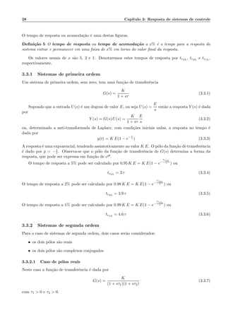 28 Cap´ıtulo 3: Resposta de sistemas de controle
O tempo de resposta ou acomoda¸c˜ao ´e uma destas ﬁguras.
Deﬁni¸c˜ao 5 O tempo de resposta ou tempo de acomoda¸c˜ao a x% ´e o tempo para a resposta do
sistema entrar e permanecer em uma faixa de x% em torno do valor ﬁnal da resposta.
Os valores usuais de x s˜ao 5, 2 e 1. Denotaremos estes tempos de resposta por tr5%
, tr2%
e tr1%
,
respectivamente.
3.3.1 Sistemas de primeira ordem
Um sistema de primeira ordem, sem zero, tem uma fun¸c˜ao de transferˆencia
G(s) =
K
1 + sτ
(3.3.1)
Supondo que a entrada U(s) ´e um degrau de valor E, ou seja U(s) =
E
s
ent˜ao a resposta Y (s) ´e dada
por
Y (s) = G(s) U(s) =
K
1 + sτ
E
s
(3.3.2)
ou, determinado a anti-transformada de Laplace, com condi¸c˜oes iniciais nulas, a resposta no tempo ´e
dada por
y(t) = K E(1 − e− t
τ ) (3.3.3)
A resposta ´e uma exponencial, tendendo assintoticamente ao valor K E. O p´olo da fun¸c˜ao de transferˆencia
´e dado por p = −1
τ . Observa-se que o p´olo da fun¸c˜ao de transferˆencia de G(s) determina a forma da
resposta, que pode ser expressa em fun¸c˜ao de ept.
O tempo de resposta a 5% pode ser calculado por 0.95 K E = K E(1 − e−
tr5%
τ ) ou
tr5%
= 3 τ (3.3.4)
O tempo de resposta a 2% pode ser calculado por 0.98 K E = K E(1 − e−
tr2%
τ ) ou
tr2%
= 3.9 τ (3.3.5)
O tempo de resposta a 1% pode ser calculado por 0.99 K E = K E(1 − e−
tr1%
τ ) ou
tr1%
= 4.6 τ (3.3.6)
3.3.2 Sistemas de segunda ordem
Para o caso de sistemas de segunda ordem, dois casos ser˜ao considerados:
• os dois p´olos s˜ao reais
• os dois p´olos s˜ao complexos conjugados
3.3.2.1 Caso de p´olos reais
Neste caso a fun¸c˜ao de transferˆencia ´e dada por
G(s) =
K
(1 + sτ1)(1 + sτ2)
(3.3.7)
com τ1 > 0 e τ2 > 0.
 