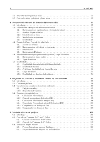 ii SUM´ARIO
3.6 Resposta em freq¨uˆencia e ru´ıdo . . . . . . . . . . . . . . . . . . . . . . . . . . . . . . . . . 34
3.7 Conclus˜oes sobre o efeito de p´olos e zeros . . . . . . . . . . . . . . . . . . . . . . . . . . . 35
4 Propriedades B´asicas de Sistemas Realimentados 37
4.1 Introdu¸c˜ao . . . . . . . . . . . . . . . . . . . . . . . . . . . . . . . . . . . . . . . . . . . . . 37
4.2 Propriedades e Fun¸c˜oes de transferˆencia b´asicas . . . . . . . . . . . . . . . . . . . . . . . . 37
4.2.1 Rastreamento ou seguimento da referˆencia (precis˜ao) . . . . . . . . . . . . . . . . . 38
4.2.2 Rejei¸c˜ao de perturba¸c˜oes . . . . . . . . . . . . . . . . . . . . . . . . . . . . . . . . 38
4.2.3 Sensibilidade ao ru´ıdo . . . . . . . . . . . . . . . . . . . . . . . . . . . . . . . . . . 39
4.2.4 Sensibilidade param´etrica . . . . . . . . . . . . . . . . . . . . . . . . . . . . . . . . 39
4.2.5 Estabilidade . . . . . . . . . . . . . . . . . . . . . . . . . . . . . . . . . . . . . . . . 39
4.3 Estudo de Caso: Controle de velocidade . . . . . . . . . . . . . . . . . . . . . . . . . . . . 40
4.3.1 Modelo do sistema . . . . . . . . . . . . . . . . . . . . . . . . . . . . . . . . . . . . 40
4.3.2 Rastreamento e rejei¸c˜ao de perturba¸c˜oes . . . . . . . . . . . . . . . . . . . . . . . . 41
4.3.3 Sensibilidade . . . . . . . . . . . . . . . . . . . . . . . . . . . . . . . . . . . . . . . 42
4.3.4 Rastreamento Dinˆamico . . . . . . . . . . . . . . . . . . . . . . . . . . . . . . . . . 43
4.4 Rastreamento em regime permanente (precis˜ao) e tipo de sistema . . . . . . . . . . . . . . 44
4.4.1 Rastreamento e sinais padr˜ao . . . . . . . . . . . . . . . . . . . . . . . . . . . . . . 44
4.4.2 Tipos de sistema . . . . . . . . . . . . . . . . . . . . . . . . . . . . . . . . . . . . . 44
4.5 Estabilidade . . . . . . . . . . . . . . . . . . . . . . . . . . . . . . . . . . . . . . . . . . . . 50
4.5.1 Estabilidade Entrada-Sa´ıda (BIBO-estabilidade) . . . . . . . . . . . . . . . . . . . 50
4.5.2 Estabilidade Interna . . . . . . . . . . . . . . . . . . . . . . . . . . . . . . . . . . . 52
4.5.3 Crit´erio de Estabilidade de Routh-Hurwitz . . . . . . . . . . . . . . . . . . . . . . 52
4.5.4 Lugar das ra´ızes . . . . . . . . . . . . . . . . . . . . . . . . . . . . . . . . . . . . . 57
4.5.5 Estabilidade no dom´ınio da freq¨uˆencia . . . . . . . . . . . . . . . . . . . . . . . . . 74
5 Objetivos do controle e estruturas b´asicas de controladores 95
5.1 Introdu¸c˜ao . . . . . . . . . . . . . . . . . . . . . . . . . . . . . . . . . . . . . . . . . . . . . 95
5.2 Compensa¸c˜ao S´erie . . . . . . . . . . . . . . . . . . . . . . . . . . . . . . . . . . . . . . . . 96
5.3 Caracter´ısticas desej´aveis do sistema controlado . . . . . . . . . . . . . . . . . . . . . . . . 96
5.3.1 Posi¸c˜ao dos p´olos . . . . . . . . . . . . . . . . . . . . . . . . . . . . . . . . . . . . . 97
5.3.2 Resposta em freq¨uˆencia . . . . . . . . . . . . . . . . . . . . . . . . . . . . . . . . . 97
5.4 Estrutura de controladores . . . . . . . . . . . . . . . . . . . . . . . . . . . . . . . . . . . . 97
5.4.1 Controlador Proporcional . . . . . . . . . . . . . . . . . . . . . . . . . . . . . . . . 97
5.4.2 Controle proporcional-derivativo (PD) . . . . . . . . . . . . . . . . . . . . . . . . . 97
5.4.3 Controlador Proporcional-Integral (PI) . . . . . . . . . . . . . . . . . . . . . . . . . 98
5.4.4 Controlador Proporcional-Integral-Derivativo (PID) . . . . . . . . . . . . . . . . . 100
5.4.5 Compensador de Avan¸co de Fase . . . . . . . . . . . . . . . . . . . . . . . . . . . . 101
5.4.6 Compensador de Atraso de Fase . . . . . . . . . . . . . . . . . . . . . . . . . . . . 105
6 M´etodos diretos de projeto 109
6.1 Introdu¸c˜ao . . . . . . . . . . . . . . . . . . . . . . . . . . . . . . . . . . . . . . . . . . . . . 109
6.2 Controle de Processos de 1a ou 2a Ordem . . . . . . . . . . . . . . . . . . . . . . . . . . . 109
6.2.1 Controle de Processos de 1a Ordem . . . . . . . . . . . . . . . . . . . . . . . . . . . 109
6.2.2 Controle de Processos de 2a Ordem . . . . . . . . . . . . . . . . . . . . . . . . . . . 115
6.3 M´etodo de Ziegler Nichols . . . . . . . . . . . . . . . . . . . . . . . . . . . . . . . . . . . . 121
6.3.1 Projeto baseado na resposta da planta . . . . . . . . . . . . . . . . . . . . . . . . . 121
6.3.2 Projeto baseado na resposta em malha fechada . . . . . . . . . . . . . . . . . . . . 122
 