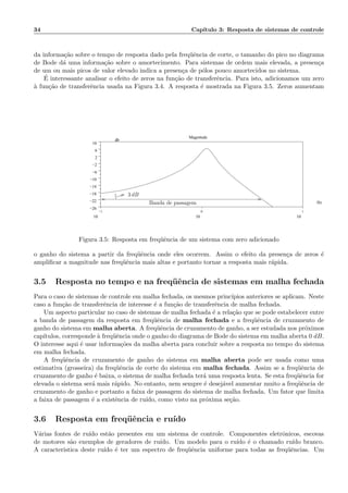 34 Cap´ıtulo 3: Resposta de sistemas de controle
da informa¸c˜ao sobre o tempo de resposta dado pela freq¨uˆencia de corte, o tamanho do pico no diagrama
de Bode d´a uma informa¸c˜ao sobre o amortecimento. Para sistemas de ordem mais elevada, a presen¸ca
de um ou mais picos de valor elevado indica a presen¸ca de p´olos pouco amortecidos no sistema.
´E interessante analisar o efeito de zeros na fun¸c˜ao de transferˆencia. Para isto, adicionamos um zero
`a fun¸c˜ao de transferˆencia usada na Figura 3.4. A resposta ´e mostrada na Figura 3.5. Zeros aumentam
−1
10
0
10
1
10
−26
−22
−18
−14
−10
−6
−2
2
6
10
.
Magnitude
Hz
db
3 dB
Banda de passagem
Figura 3.5: Resposta em freq¨uˆencia de um sistema com zero adicionado
o ganho do sistema a partir da freq¨uˆencia onde eles ocorrem. Assim o efeito da presen¸ca de zeros ´e
ampliﬁcar a magnitude nas freq¨uˆencia mais altas e portanto tornar a resposta mais r´apida.
3.5 Resposta no tempo e na freq¨uˆencia de sistemas em malha fechada
Para o caso de sistemas de controle em malha fechada, os mesmos princ´ıpios anteriores se aplicam. Neste
caso a fun¸c˜ao de transferˆencia de interesse ´e a fun¸c˜ao de transferˆencia de malha fechada.
Um aspecto particular no caso de sistemas de malha fechada ´e a rela¸c˜ao que se pode estabelecer entre
a banda de passagem da resposta em freq¨uˆencia de malha fechada e a freq¨uˆencia de cruzamento de
ganho do sistema em malha aberta. A freq¨uˆencia de cruzamento de ganho, a ser estudada nos pr´oximos
cap´ıtulos, corresponde `a freq¨uˆencia onde o ganho do diagrama de Bode do sistema em malha aberta 0 dB.
O interesse aqui ´e usar informa¸c˜oes da malha aberta para concluir sobre a resposta no tempo do sistema
em malha fechada.
A freq¨uˆencia de cruzamento de ganho do sistema em malha aberta pode ser usada como uma
estimativa (grosseira) da freq¨uˆencia de corte do sistema em malha fechada. Assim se a freq¨uˆencia de
cruzamento de ganho ´e baixa, o sistema de malha fechada ter´a uma resposta lenta. Se esta freq¨uˆencia for
elevada o sistema ser´a mais r´apido. No entanto, nem sempre ´e desej´avel aumentar muito a freq¨uˆencia de
cruzamento de ganho e portanto a faixa de passagem do sistema de malha fechada. Um fator que limita
a faixa de passagem ´e a existˆencia de ru´ıdo, como visto na pr´oxima se¸c˜ao.
3.6 Resposta em freq¨uˆencia e ru´ıdo
V´arias fontes de ru´ıdo est˜ao presentes em um sistema de controle. Componentes eletrˆonicos, escovas
de motores s˜ao exemplos de geradores de ru´ıdo. Um modelo para o ru´ıdo ´e o chamado ru´ıdo branco.
A caracteristica deste ru´ıdo ´e ter um espectro de freq¨uˆencia uniforme para todas as freq¨uˆencias. Um
 