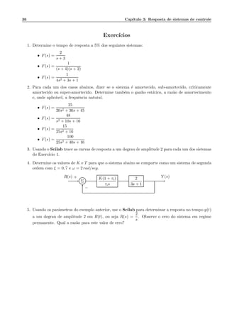 36 Cap´ıtulo 3: Resposta de sistemas de controle
Exerc´ıcios
1. Determine o tempo de resposta a 5% dos seguintes sistemas:
• F(s) =
2
s + 3
• F(s) =
1
(s + 4)(s + 2)
• F(s) =
1
4s2 + 3s + 1
2. Para cada um dos casos abaixos, dizer se o sistema ´e amortecido, sub-amortecido, criticamente
amortecido ou super-amortecido. Determine tamb´em o ganho est´atico, a raz˜ao de amortecimento
e, onde aplic´avel, a frequˆencia natural.
• F(s) =
25
20s2 + 36s + 45
• F(s) =
48
s2 + 10s + 16
• F(s) =
15
25s2 + 16
• F(s) =
100
25s2 + 40s + 16
3. Usando o Scilab trace as curvas de resposta a um degrau de amplitude 2 para cada um dos sistemas
do Exerc´ıcio 1.
4. Determine os valores de K e T para que o sistema abaixo se comporte como um sistema de segunda
ordem com ξ = 0, 7 e ω = 2 rad/seg.
Σ
K(1 + τi)
τis
2
3s + 1
R(s) Y (s)+
−
5. Usando os parˆametros do exemplo anterior, use o Scilab para determinar a resposta no tempo y(t)
a um degrau de amplitude 2 em R(t), ou seja R(s) =
2
s
. Observe o erro do sistema em regime
permanente. Qual a raz˜ao para este valor de erro?
 