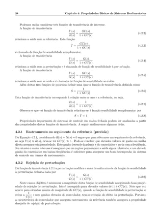 38 Cap´ıtulo 4: Propriedades B´asicas de Sistemas Realimentados
Podemos ent˜ao considerar trˆes fun¸c˜oes de transferˆencia de interesse.
A fun¸c˜ao de transferˆencia
Y (s)
R(s)
=
GC(s)
1 + GC(s)
(4.2.2)
relaciona a sa´ıda com a referˆencia. Esta fun¸c˜ao
T =
GC(s)
1 + GC(s)
(4.2.3)
´e chamada de fun¸c˜ao de sensibilidade complementar.
A fun¸c˜ao de transferˆencia
Y (s)
D(s)
=
G(s)
1 + GC(s)
(4.2.4)
relaciona a sa´ıda com a perturba¸c˜ao e ´e chamada de fun¸c˜ao de sensibilidade `a perturba¸c˜ao.
A fun¸c˜ao de transferˆencia
Y (s)
N(s)
=
GC(s)
1 + GC(s)
(4.2.5)
relaciona a sa´ıda com o ru´ıdo e ´e chamada de fun¸c˜ao de sensibilidade ao ru´ıdo.
Al´em destas trˆes fun¸c˜oes de podemos deﬁnir uma quarta fun¸c˜ao de transferˆencia deﬁnida como
S =
1
1 + GC(s)
(4.2.6)
Esta fun¸c˜ao de transferˆencia corresponde `a rela¸c˜ao entre o erro e a referˆencia, ou seja,
E(s)
R(s)
=
1
1 + GC(s)
(4.2.7)
Observa-se que est fun¸c˜ao de transferˆencia relaciona-se `a fun¸c˜ao sensibilidade complementar por
S + T = 1 (4.2.8)
Propriedades importantes de sistemas de controle em malha fechada podem ser analisadas a partir
das propriedades destas fun¸c˜oes de transferˆencia. A seguir analisaremos algumas delas.
4.2.1 Rastreamento ou seguimento da referˆencia (precis˜ao)
Da Equa¸c˜ao 4.2.1, considerando R(s) = N(s) = 0 segue que para obtermos um seguimento da referˆencia,
ou seja Y (s) ≈ R(s), deve-se ter GC(s) ≫ 1. Pode-se concluir que elevados valores de ganho na malha
direta assegura esta propriedade. Este ganho depende da planta e do controlador e varia com a freq¨uˆencia.
No entanto o maior interesse ´e assegurar que em regime permanente a sa´ıda siga a referˆencia, e um elevado
ganho do controlador em baixas freq¨uˆencias ´e suﬁciente para assegurar um bom desempenho do sistema
de controle em termos de rastreamento.
4.2.2 Rejei¸c˜ao de perturba¸c˜oes
Da fun¸c˜ao de transferˆencia 4.2.1 a perturba¸c˜ao modiﬁca o valor de sa´ıda atrav´es da fun¸c˜ao de sensibilidade
`a perturba¸c˜ao deﬁnida dada por
Y (s)
D(s)
=
G(s)
1 + GC(s)
(4.2.9)
Neste caso o objetivo ´e minimizar a magnitude desta fun¸c˜ao de sensibilidade assegurando boas propri-
edade de rejei¸c˜ao de perturba¸c˜ao. Isto ´e conseguido para elevados valores de |1 + GC(s)|. Note que isto
ocorre para elevados valores de magnitude de GC(s), quando a fun¸c˜ao de sensibilidade `a perturba¸c˜ao se
reduz a
1
C(s)
e com ganhos elevados do controlador, tem-se redu¸c˜ao do efeito da perturba¸c˜ao. Portanto
a caracter´ıstica do controlador que assegura rastreamento da referˆencia tamb´em assegura a propriedade
desejada de rejei¸c˜ao de perturba¸c˜ao.
 
