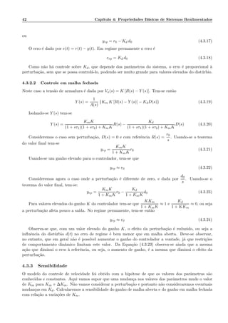 42 Cap´ıtulo 4: Propriedades B´asicas de Sistemas Realimentados
ou
yrp = r0 − Kd d0 (4.3.17)
O erro ´e dado por e(t) = r(t) − y(t). Em regime permanente o erro ´e
erp = Kd d0 (4.3.18)
Como n˜ao h´a controle sobre Kd, que depende dos parˆametros do sistema, o erro ´e proporcional `a
perturba¸c˜ao, sem que se possa control´a-lo, podendo ser muito grande para valores elevados do dist´urbio.
4.3.2.2 Controle em malha fechada
Neste caso a tens˜ao de armadura ´e dada por Va(s) = K [R(s) − Y (s)]. Tem-se ent˜ao
Y (s) =
1
A(s)
{Km K [R(s) − Y (s)] − KdD(s)} (4.3.19)
Isolando-se Y (s) tem-se
Y (s) =
KmK
(1 + sτ1)(1 + sτ2) + KmK
R(s) −
Kd
(1 + sτ1)(1 + sτ2) + KmK
D(s) (4.3.20)
Consideremos o caso sem perturba¸c˜ao, D(s) = 0 e com referˆencia R(s) =
r0
s
. Usando-se o teorema
do valor ﬁnal tem-se
yrp =
KmK
1 + KmK
r0 (4.3.21)
Usando-se um ganho elevado para o controlador, tem-se que
yrp ≈ r0 (4.3.22)
Consideremos agora o caso onde a perturba¸c˜ao ´e diferente de zero, e dada por
d0
s
. Usando-se o
teorema do valor ﬁnal, tem-se:
yrp =
KmK
1 + KmK
r0 −
Kd
1 + KmK
d0 (4.3.23)
Para valores elevados do ganho K do controlador tem-se que
KKm
1 + KmK
≈ 1 e
Kd
1 + KKm
≈ 0, ou seja
a perturba¸c˜ao afeta pouco a sa´ıda. No regime permanente, tem-se ent˜ao
yrp ≈ r0 (4.3.24)
Observa-se que, com um valor elevado do ganho K, o efeito da perturba¸c˜ao ´e reduzido, ou seja a
inﬂuˆencia do dist´urbio d(t) no erro de regime ´e bem menor que em malha aberta. Deve-se observar,
no entanto, que em geral n˜ao ´e poss´ıvel aumentar o ganho do controlador a vontade, j´a que restri¸c˜oes
de comportamento dinˆamico limitam este valor. Da Equa¸c˜ao (4.3.23) observa-se ainda que a mesma
a¸c˜ao que diminui o erro `a referˆencia, ou seja, o aumento de ganho, ´e a mesma que diminui o efeito da
perturba¸c˜ao.
4.3.3 Sensibilidade
O modelo do controle de velocidade foi obtido com a hip´otese de que os valores dos parˆametros s˜ao
conhecidos e constantes. Aqui vamos supor que uma mudan¸ca nos valores dos parˆametros mude o valor
de Km para Km + ∆Km. N˜ao vamos considerar a perturba¸c˜ao e portanto n˜ao consideraremos eventuais
mudan¸cas em Kd. Calcularemos a sensibilidade do ganho de malha aberta e do ganho em malha fechada
com rela¸c˜ao a varia¸c˜oes de Km.
 