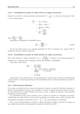 EEL-DAS-UFSC 43
4.3.3.1 Sensibilidade do ganho de malha aberta em regime permanente
O ganho do controle ´e o mesmo calculado anteriormente (K =
1
Km
), e a entrada ´e um degrau de valor
r0, como anteriormente.
yrp
r0
= TMA + ∆TMA
= K(Km + ∆Km)
=
1
Km
(Km + ∆Km)
= 1
TMA
+
∆Km
Km
∆TMA
ent˜ao,
∆TMA
TMA
=
∆Km
Km
.
Aplicando-se a deﬁni¸c˜ao de sensibilidade tem-se
STMA
Km
=
∆TMA
TMA
∆Km
Km
= 1 (4.3.25)
No caso da malha aberta, uma varia¸c˜ao param´etrica de 10% no parˆametro Km provoca 10% de
varia¸c˜ao no ganho em regime permanente.
4.3.3.2 Sensibilidade do ganho de malha fechada em regime permanente
Para malha fechada no regime permanente TMF =
KmK
1 + KmK
e o ganho ´e uma fun¸c˜ao n˜ao-linear do
parˆametro Km. Usaremos ent˜ao a Equa¸c˜ao (4.2.13), para calcular a sensibilidade.
Assim para a M.F. temos
STMF
Km
=
Km
TMF
dTMF
dKm
=
Km
KmK
1+KmK
K(1 + KmK) − K(KmK)
(1 + KmK)2
=
1
1 + KmK
Comparando-se este resultado com o caso de malha aberta, conclui-se que o sistema em malha fechada
´e menos sens´ıvel a varia¸c˜oes param´etricas. Esta sensibilidade pode ser reduzida aumentando o ganho do
controlador.
4.3.4 Rastreamento Dinˆamico
Um sistema de controle deve ser capaz n˜ao somente de rastrear um sinal de referˆencia constante ou
rejeitar uma perturba¸c˜ao constante, como tamb´em de rastrear ou rejeitar sinais que variam no tempo.
Isto est´a relacionado `a resposta dinˆamica do sistema, ou seja, a rapidez de resposta e amortecimento
apresentado por esta resposta.
Um controlador do tipo ganho constante, para o sistema de controle de velocidade que estamos
considerando, em malha aberta, n˜ao tem efeito na dinˆamica do sistema, pois os p´olos s˜ao dados pelo
denominador da fun¸c˜ao de transferˆencia 4.3.14, −
1
τ1
e −
1
τ2
e n˜ao dependem do controlador.
Para o caso de malha fechada, no entanto, o mesmo controlador modiﬁca a dinˆamica do sistema, j´a
que os p´olos s˜ao as ra´ızes do denominador da fun¸c˜ao de transferˆencia 4.3.20.
 