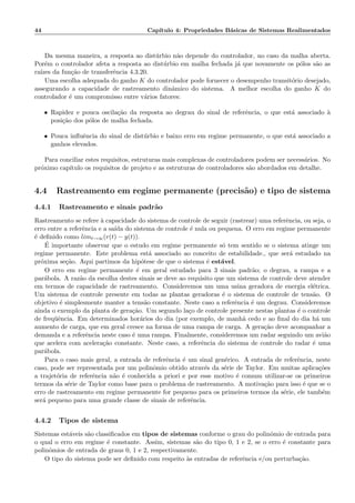 44 Cap´ıtulo 4: Propriedades B´asicas de Sistemas Realimentados
Da mesma maneira, a resposta ao dist´urbio n˜ao depende do controlador, no caso da malha aberta.
Por´em o controlador afeta a resposta ao dist´urbio em malha fechada j´a que novamente os p´olos s˜ao as
ra´ızes da fun¸c˜ao de transferˆencia 4.3.20.
Uma escolha adequada do ganho K do controlador pode fornecer o desempenho transit´orio desejado,
assegurando a capacidade de rastreamento dinˆamico do sistema. A melhor escolha do ganho K do
controlador ´e um compromisso entre v´arios fatores:
• Rapidez e pouca oscila¸c˜ao da resposta ao degrau do sinal de referˆencia, o que est´a associado `a
posi¸c˜ao dos p´olos de malha fechada.
• Pouca inﬂuˆencia do sinal de dist´urbio e baixo erro em regime permanente, o que est´a associado a
ganhos elevados.
Para conciliar estes requisitos, estruturas mais complexas de controladores podem ser necess´arios. No
pr´oximo cap´ıtulo os requisitos de projeto e as estruturas de controladores s˜ao abordados em detalhe.
4.4 Rastreamento em regime permanente (precis˜ao) e tipo de sistema
4.4.1 Rastreamento e sinais padr˜ao
Rastreamento se refere `a capacidade do sistema de controle de seguir (rastrear) uma referˆencia, ou seja, o
erro entre a referˆencia e a sa´ıda do sistema de controle ´e nula ou pequena. O erro em regime permanente
´e deﬁnido como limt→∞(r(t) − y(t)).
´E importante observar que o estudo em regime permanente s´o tem sentido se o sistema atinge um
regime permanente. Este problema est´a associado ao conceito de estabilidade., que ser´a estudado na
pr´oxima se¸c˜ao. Aqui partimos da hip´otese de que o sistema ´e est´avel.
O erro em regime permanente ´e em geral estudado para 3 sinais padr˜ao; o degrau, a rampa e a
par´abola. A raz˜ao da escolha destes sinais se deve ao requisito que um sistema de controle deve atender
em termos de capacidade de rastreamento. Consideremos um uma usina geradora de energia el´etrica.
Um sistema de controle presente em todas as plantas geradoras ´e o sistema de controle de tens˜ao. O
objetivo ´e simplesmente manter a tens˜ao constante. Neste caso a referˆencia ´e um degrau. Consideremos
ainda o exemplo da planta de gera¸c˜ao. Um segundo la¸co de controle presente nestas plantas ´e o controle
de freq¨uˆencia. Em determinados hor´arios do dia (por exemplo, de manh˜a cedo e ao ﬁnal do dia h´a um
aumento de carga, que em geral cresce na forma de uma rampa de carga. A gera¸c˜ao deve acompanhar a
demanda e a referˆencia neste caso ´e uma rampa. Finalmente, consideremos um radar seguindo um avi˜ao
que acelera com acelera¸c˜ao constante. Neste caso, a referˆencia do sistema de controle do radar ´e uma
par´abola.
Para o caso mais geral, a entrada de referˆencia ´e um sinal gen´erico. A entrada de referˆencia, neste
caso, pode ser representada por um polinˆomio obtido atrav´es da s´erie de Taylor. Em muitas aplica¸c˜oes
a trajet´oria de referˆencia n˜ao ´e conhecida a priori e por esse motivo ´e comum utilizar-se os primeiros
termos da s´erie de Taylor como base para o problema de rastreamento. A motiva¸c˜ao para isso ´e que se o
erro de rastreamento em regime permanente for pequeno para os primeiros termos da s´erie, ele tamb´em
ser´a pequeno para uma grande classe de sinais de referˆencia.
4.4.2 Tipos de sistema
Sistemas est´aveis s˜ao classiﬁcados em tipos de sistemas conforme o grau do polinˆomio de entrada para
o qual o erro em regime ´e constante. Assim, sistemas s˜ao do tipo 0, 1 e 2, se o erro ´e constante para
polinˆomios de entrada de graus 0, 1 e 2, respectivamente.
O tipo do sistema pode ser deﬁnido com respeito `as entradas de referˆencia e/ou perturba¸c˜ao.
 