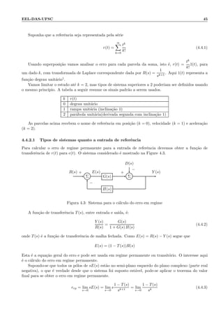EEL-DAS-UFSC 45
Suponha que a referˆencia seja representada pela s´erie
r(t) =
∞
k=0
tk
k!
(4.4.1)
Usando superposi¸c˜ao vamos analisar o erro para cada parcela da soma, isto ´e, r(t) =
tk
k!
1(t), para
um dado k, com transformada de Laplace correspondente dada por R(s) =
1
sk+1
. Aqui 1(t) representa a
fun¸c˜ao degrau unit´ario1.
Vamos limitar o estudo at´e k = 2, mas tipos de sistema superiores a 2 poderiam ser deﬁnidos usando
o mesmo princ´ıpio. A tabela a seguir resume os sinais padr˜ao a serem usados.
k r(t)
0 degrau unit´ario
1 rampa unit´aria (inclina¸c˜ao 1)
2 par´abola unit´aria(derivada segunda com inclina¸c˜ao 1)
As parcelas acima recebem o nome de referˆencia em posi¸c˜ao (k = 0), velocidade (k = 1) e acelera¸c˜ao
(k = 2).
4.4.2.1 Tipos de sistemas quanto a entrada de referˆencia
Para calcular o erro de regime permanente para a entrada de referˆencia devemos obter a fun¸c˜ao de
transferˆencia de r(t) para e(t). O sistema considerado ´e mostrado na Figure 4.3.
D(s)
Σ G(s) Σ
H(s)
R(s) E(s) Y (s)+
−
+
−
Figura 4.3: Sistema para o c´alculo do erro em regime
A fun¸c˜ao de transferˆencia T(s), entre entrada e sa´ıda, ´e:
Y (s)
R(s)
=
G(s)
1 + G(s) H(s)
(4.4.2)
onde T(s) ´e a fun¸c˜ao de transferˆencia de malha fechada. Como E(s) = R(s) − Y (s) segue que
E(s) = (1 − T(s))R(s)
Esta ´e a equa¸c˜ao geral do erro e pode ser usada em regime permanente ou transit´orio. O interesse aqui
´e o c´alculo do erro em regime permanente.
Supondo-se que todos os p´olos de sE(s) est˜ao no semi-plano esquerdo do plano complexo (parte real
negativa), o que ´e verdade desde que o sistema foi suposto est´avel, pode-se aplicar o teorema do valor
ﬁnal para se obter o erro em regime permanente.
erp = lim
s→0
sE(s) = lim
s→0
s
1 − T(s)
sk+1
= lim
s→0
1 − T(s)
sk
(4.4.3)
 