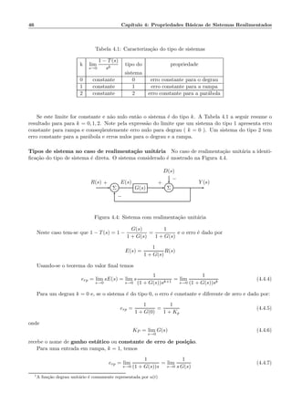46 Cap´ıtulo 4: Propriedades B´asicas de Sistemas Realimentados
Tabela 4.1: Caracteriza¸c˜ao do tipo de sistemas
k lim
s→0
1 − T(s)
sk
tipo do propriedade
sistema
0 constante 0 erro constante para o degrau
1 constante 1 erro constante para a rampa
2 constante 2 erro constante para a par´abola
Se este limite for constante e n˜ao nulo ent˜ao o sistema ´e do tipo k. A Tabela 4.1 a seguir resume o
resultado para para k = 0, 1, 2. Note pela express˜ao do limite que um sistema do tipo 1 apresenta erro
constante para rampa e conseq¨uentemente erro nulo para degrau ( k = 0 ). Um sistema do tipo 2 tem
erro constante para a par´abola e erros nulos para o degrau e a rampa.
Tipos de sistema no caso de realimenta¸c˜ao unit´aria No caso de realimenta¸c˜ao unit´aria a identi-
ﬁca¸c˜ao do tipo de sistema ´e direta. O sistema considerado ´e mostrado na Figura 4.4.
D(s)
Σ G(s) Σ
R(s) E(s) Y (s)+
−
+
−
Figura 4.4: Sistema com realimenta¸c˜ao unit´aria
Neste caso tem-se que 1 − T(s) = 1 −
G(s)
1 + G(s)
=
1
1 + G(s)
e o erro ´e dado por
E(s) =
1
1 + G(s)
R(s)
Usando-se o teorema do valor ﬁnal temos
erp = lim
s→0
sE(s) = lim
s→0
s
1
(1 + G(s))sk+1
= lim
s→0
1
(1 + G(s))sk
(4.4.4)
Para um degrau k = 0 e, se o sistema ´e do tipo 0, o erro ´e constante e diferente de zero e dado por:
erp =
1
1 + G(0)
=
1
1 + Kp
(4.4.5)
onde
KP = lim
s→0
G(s) (4.4.6)
recebe o nome de ganho est´atico ou constante de erro de posi¸c˜ao.
Para uma entrada em rampa, k = 1, temos
erp = lim
s→0
1
(1 + G(s))s
= lim
s→0
1
s G(s)
(4.4.7)
1
A fun¸c˜ao degrau unit´ario ´e comumente representada por u(t)
 
