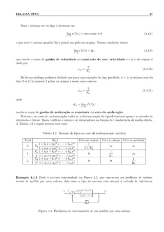 EEL-DAS-UFSC 47
Para o sistema ser do tipo 1 devemos ter
lim
s→0
s G(s) = constante = 0 (4.4.8)
o que ocorre apenas quando G(s) possui um p´olo na origem. Nessas condi¸c˜oes temos
lim
s→0
s G(s) = Kv (4.4.9)
que recebe o nome de ganho de velocidade ou constante de erro velocidade e o erro de regime ´e
dado por
erp =
1
Kv
(4.4.10)
De forma an´aloga podemos deduzir que para uma entrada do tipo par´abola, k = 2, o sistema ser´a do
tipo 2 se G(s) possuir 2 p´olos na origem e nesse caso teremos
erp =
1
Ka
(4.4.11)
onde
Ka = lim
s→0
s2
G(s)
recebe o nome de ganho de acelera¸c˜ao ou constante de erro de acelera¸c˜ao.
Portanto, no caso de realimenta¸c˜ao unit´aria, a determina¸c˜ao do tipo do sistema quanto a entrada de
referˆencia ´e trivial. Basta veriﬁcar o n´umero de integradores na fun¸c˜ao de transferˆencia de malha direta.
A Tabela 4.2 a seguir resume este caso.
Tabela 4.2: Resumo de tipos no caso de realimenta¸c˜ao unit´aria
Tipo G(s) Erro ao degrau Erro `a rampa Erro `a par´abola
0 Kp
1 + b1s + b2s2 + · · · + bmsm
1 + a1s + a2s2 + · · · + ansn
1
1 + Kp
∞ ∞
1
Kv
s
1 + b1s + b2s2 + · · · + bmsm
1 + a1s + a2s2 + · · · + ansn
0
1
Kv
∞
2
Ka
s2
1 + b1s + b2s2 + · · · + bmsm
1 + a1s + a2s2 + · · · + ansn
0 0
1
Ka
Exemplo 4.4.1 Dado o sistema representado na Figura 4.5, que representa um problema de rastrea-
mento de sat´elite por uma antena, determine o tipo do sistema com rela¸c˜ao `a entrada de referˆencia.
Σ
1
s(1 + sτ)
h
r a(t) y+
−
Figura 4.5: Problema de rastreamento de um sat´elite por uma antena
 