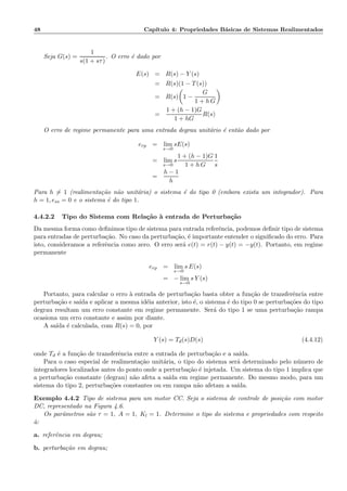 48 Cap´ıtulo 4: Propriedades B´asicas de Sistemas Realimentados
Seja G(s) =
1
s(1 + sτ)
. O erro ´e dado por
E(s) = R(s) − Y (s)
= R(s)(1 − T(s))
= R(s) 1 −
G
1 + h G
=
1 + (h − 1)G
1 + hG
R(s)
O erro de regime permanente para uma entrada degrau unit´ario ´e ent˜ao dado por
erp = lim
s→0
sE(s)
= lim
s→0
s
1 + (h − 1)G
1 + h G
1
s
=
h − 1
h
Para h = 1 (realimenta¸c˜ao n˜ao unit´aria) o sistema ´e do tipo 0 (embora exista um integrador). Para
h = 1, ess = 0 e o sistema ´e do tipo 1.
4.4.2.2 Tipo do Sistema com Rela¸c˜ao `a entrada de Perturba¸c˜ao
Da mesma forma como deﬁnimos tipo de sistema para entrada referˆencia, podemos deﬁnir tipo de sistema
para entradas de perturba¸c˜ao. No caso da perturba¸c˜ao, ´e importante entender o signiﬁcado do erro. Para
isto, consideramos a referˆencia como zero. O erro ser´a e(t) = r(t) − y(t) = −y(t). Portanto, em regime
permanente
erp = lim
s→0
s E(s)
= − lim
s→0
s Y (s)
Portanto, para calcular o erro `a entrada de perturba¸c˜ao basta obter a fun¸c˜ao de transferˆencia entre
perturba¸c˜ao e sa´ıda e aplicar a mesma id´eia anterior, isto ´e, o sistema ´e do tipo 0 se perturba¸c˜oes do tipo
degrau resultam um erro constante em regime permanente. Ser´a do tipo 1 se uma perturba¸c˜ao rampa
ocasiona um erro constante e assim por diante.
A sa´ıda ´e calculada, com R(s) = 0, por
Y (s) = Td(s)D(s) (4.4.12)
onde Td ´e a fun¸c˜ao de transferˆencia entre a entrada de perturba¸c˜ao e a sa´ıda.
Para o caso especial de realimenta¸c˜ao unit´aria, o tipo do sistema ser´a determinado pelo n´umero de
integradores localizados antes do ponto onde a perturba¸c˜ao ´e injetada. Um sistema do tipo 1 implica que
a perturba¸c˜ao constante (degrau) n˜ao afeta a sa´ıda em regime permanente. Do mesmo modo, para um
sistema do tipo 2, perturba¸c˜oes constantes ou em rampa n˜ao afetam a sa´ıda.
Exemplo 4.4.2 Tipo de sistema para um motor CC. Seja o sistema de controle de posi¸c˜ao com motor
DC, representado na Figura 4.6.
Os parˆametros s˜ao τ = 1, A = 1, Kl = 1. Determine o tipo do sistema e propriedades com respeito
`a:
a. referˆencia em degrau;
b. perturba¸c˜ao em degrau;
 
