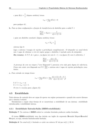 50 Cap´ıtulo 4: Propriedades B´asicas de Sistemas Realimentados
e para R(s) =
1
s
(degrau unit´ario) temos
erp = lim
s→0
sE(s) = 0
para qualquer K.
b. Para as duas conﬁgura¸c˜oes a fun¸c˜ao de transferˆencia do dist´urbio para a sa´ıda Y ´e
Y (s)
D(s)
= Td(s) =
1
s(s + 1) + k
e para um dist´urbio constante (degrau unit´ario) temos
erp = Yrp =
1
k
sistema tipo 0.
Logo o sistema ´e incapaz de rejeitar a perturba¸c˜ao completamente. O integrador no canal direto
n˜ao ´e capaz de eliminar o erro de regime porque o dist´urbio ´e injetado antes do integrador.
Em resumo: A F.T. de r para e, na ﬁgura (a) com k = 1 e na ﬁgura (b) com k arbitr´ario, ´e
E(s)
R(s)
=
s(s + 1)
s(s + 1) + k
A presen¸ca do zero na origem (”zero bloqueante”) provocou erro nulo para degrau de referˆencia.
Como n˜ao existe zero bloqueado na F.T. E(s)
w(s) o sistema n˜ao ´e capaz de rejeitar perturba¸c˜oes cons-
tantes.
c. Para entrada em rampa temos:
ess = lim
s→0
sE(s) = lim
s→0
s(s + 1) + k − 1
s(s + 1) + k
1
s2
k = 1 =:ess = ∞
k = 1 =:ess = 1
k = 1.
O erro ´e o mesmo para a ﬁgura (b).
4.5 Estabilidade
Todo sistema de controle deve ser capaz de operar em regime permanente e quando isto ocorre dizemos
que o sistema ´e est´avel.
Estudaremos a seguir duas formas de se caracterizar a estabilidade de um sistema: estabilidade
entrada-sa´ıda e estabilidade interna.
4.5.1 Estabilidade Entrada-Sa´ıda (BIBO-estabilidade)
Deﬁni¸c˜ao 7 Um sistema ´e BIBO-est´avel se entradas limitadas produzem sa´ıdas limitadas.
O termo BIBO-estabilidade vem das iniciais em inglˆes da express˜ao Bounded Iinput-Bounded
Output, ou seja, entrada limitada-sa´ıda limitada.
Deﬁni¸c˜ao 8 Um sinal m(t) ´e limitado se existe um n´umero M tal que m(t) ≤ M, ∀t.
 