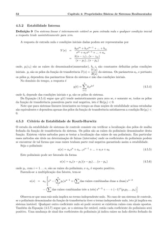52 Cap´ıtulo 4: Propriedades B´asicas de Sistemas Realimentados
4.5.2 Estabilidade Interna
Deﬁni¸c˜ao 9 Um sistema linear ´e internamente est´avel se para entrada nula e qualquer condi¸c˜ao inicial
a resposta tende assintoticamente para zero.
A resposta de entrada nula e condi¸c˜oes iniciais dadas podem ser representadas por
Y (s) =
b0sm + b1sm−1 + ... + bm
sm + a1sn−1 + ... + an
=
k(s − z1)...(s − zm)
(s − p1)...(s − pn)
onde, pi(zi) s˜ao as ra´ızes do denominador(numerador), bi, zi s˜ao constantes deﬁnidas pelas condi¸c˜oes
iniciais. pi s˜ao os p´olos da fun¸c˜ao de transferˆencia T(s) =
Y (s)
R(s)
do sistema. Os parˆametros ai, e portanto
os p´olos pi dependem dos parˆametros f´ısicos do sistema e n˜ao das condi¸c˜oes iniciais.
No dom´ınio do tempo, a resposta ´e
y(t) =
n
i=1
kiepit
(4.5.4)
onde ki depende das condi¸c˜oes iniciais e pi s˜ao os p´olos do sistema.
Da Equa¸c˜ao (4.5.4) segue que y(t) tende assintoticamente para zero se, e somente se, todos os p´olos
da fun¸c˜ao de transferˆencia possu´ırem parte real negativa, isto ´e Re(pi)  0.
Note que para sistemas lineares invariantes no tempo as duas no¸c˜oes de estabilidade acima estudadas
s˜ao equivalentes e dependem apenas dos p´olos da fun¸c˜ao de transferˆencia satisfazerem a condi¸c˜ao Re(pi) 
0.
4.5.3 Crit´erio de Estabilidade de Routh-Hurwitz
O estudo da estabilidade de sistemas de controle consiste em veriﬁcar a localiza¸c˜ao dos p´olos de malha
fechada da fun¸c˜ao de transferˆencia do sistema. Os p´olos s˜ao as ra´ızes do polinˆomio denominador desta
fun¸c˜ao. Existem v´arios m´etodos para se testar a localiza¸c˜ao das ra´ızes de um polinˆomio. Em particular
esses m´etodos s˜ao ´uteis na determina¸c˜ao de faixas (intervalos) onde os coeﬁcientes do polinˆomio podem
se encontrar de tal forma que suas ra´ızes tenham parte real negativa garantindo assim a estabilidade.
Seja o polinˆomio
a(s) = ansn
+ an−1sn−1
+ ... + a1s + a0 (4.5.5)
Este polinˆomio pode ser fatorado da forma
a(s) = an(s − p1)(s − p2) . . . (s − pn) (4.5.6)
onde pi, com i = 1 . . . n, s˜ao as ra´ızes do polinˆomio, e an ´e suposto positivo.
Fazendo-se a multiplica¸c˜ao dos fatores, tem-se
a(s) = an sn
− (
n
i
pi)sn−1
+ ( das ra´ızes combinadas duas a duas) sn−2
− ( das ra´ızes combinadas trˆes a trˆes) sn−3
+ · · · + (−1)n
(p1p2 . . . pn)
Observa-se que uma raiz nula implica no termo independente nulo. No caso de um sistema de controle,
se o polinˆomio denominador da fun¸c˜ao de transferˆencia tiver o termo independente nulo, isto j´a implica em
sistema inst´avel. Qualquer outro coeﬁciente nulo s´o pode ocorrer se existirem ra´ızes com sinais opostos.
Tamb´em da Equa¸c˜ao (4.5.7) segue que, se o sistema for est´avel, ent˜ao cada coeﬁciente do polinˆomio ser´a
positivo. Uma mudan¸ca de sinal dos coeﬁcientes do polinˆomio j´a indica ra´ızes no lado direito fechado do
 