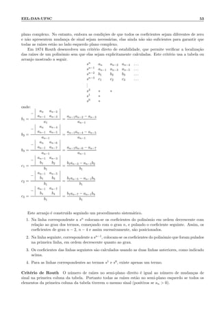EEL-DAS-UFSC 53
plano complexo. No entanto, embora as condi¸c˜oes de que todos os coeﬁcientes sejam diferentes de zero
e n˜ao apresentem mudan¸ca de sinal sejam necess´arias, elas ainda n˜ao s˜ao suﬁcientes para garantir que
todas as ra´ızes est˜ao no lado esquerdo plano complexo.
Em 1874 Routh desenvolveu um crit´erio direto de estabilidade, que permite veriﬁcar a localiza¸c˜ao
das ra´ızes de um polinˆomio sem que elas sejam explicitamente calculadas. Este crit´erio usa a tabela ou
arranjo mostrado a seguir.
sn an an−2 an−4 . . .
sn−1 an−1 an−3 an−5 . . .
sn−2 b1 b2 b3 . . .
sn−3 c1 c2 c3 . . .
...
s2 ∗ ∗
s1 ∗
s0 ∗
onde:
b1 =
−
an an−2
an−1 an−3
a1
=
an−1an−2 − an−3
an−1
b2 =
−
an an−4
an−1 an−5
an−1
=
an−1an−4 − an−5
an−1
b3 =
−
an an−6
an−1 an−7
an−1
=
an−1an−6 − an−7
an−1
c1 =
−
an−1 an−3
b1 b2
b1
=
b1an−3 − an−1b2
b1
c2 =
−
an−1 an−5
b1 b3
b1
=
b1an−5 − an−1b3
b1
c3 =
−
an−1 an−7
b1 b4
b1
=
b1an−7 − an−1b4
b1
Este arranjo ´e constru´ıdo seguindo um procedimento sistem´atico.
1. Na linha correspondente a sn colocam-se os coeﬁcientes do polinˆomio em ordem decrescente com
rela¸c˜ao ao grau dos termos, come¸cando com o grau n, e pulando o coeﬁciente seguinte. Assim, os
coeﬁcientes de grau n − 2, n − 4 e assim sucessivamente, s˜ao posicionados.
2. Na linha seguinte, correspondente a sn−1, colocam-se os coeﬁcientes do polinˆomio que foram pulados
na primeira linha, em ordem decrescente quanto ao grau.
3. Os coeﬁcientes das linhas seguintes s˜ao calculados usando as duas linhas anteriores, como indicado
acima.
4. Para as linhas correspondentes ao termos s1 e s0, existe apenas um termo.
Crit´erio de Routh O n´umero de ra´ızes no semi-plano direito ´e igual ao n´umero de mudan¸cas de
sinal na primeira coluna da tabela. Portanto todas as ra´ızes est˜ao no semi-plano esquerdo se todos os
elementos da primeira coluna da tabela tiverem o mesmo sinal (positivos se an  0).
 