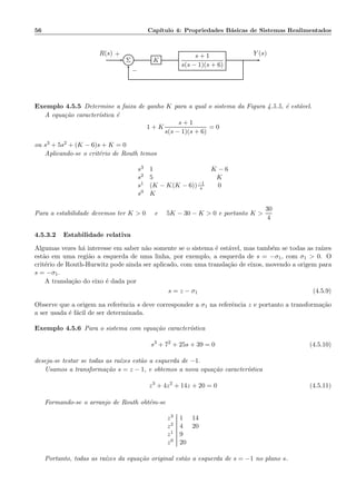 56 Cap´ıtulo 4: Propriedades B´asicas de Sistemas Realimentados
Σ K
s + 1
s(s − 1)(s + 6)
R(s) Y (s)+
−
Exemplo 4.5.5 Determine a faixa de ganho K para a qual o sistema da Figura 4.5.5, ´e est´avel.
A equa¸c˜ao caracter´ıstica ´e
1 + K
s + 1
s(s − 1)(s + 6)
= 0
ou s3 + 5s2 + (K − 6)s + K = 0
Aplicando-se o crit´erio de Routh temos
s3 1 K − 6
s2 5 K
s1 (K − K(K − 6))−1
s 0
s0 K
Para a estabilidade devemos ter K  0 e 5K − 30 − K  0 e portanto K 
30
4
4.5.3.2 Estabilidade relativa
Algumas vezes h´a interesse em saber n˜ao somente se o sistema ´e est´avel, mas tamb´em se todas as ra´ızes
est˜ao em uma regi˜ao a esquerda de uma linha, por exemplo, a esquerda de s = −σ1, com σ1  0. O
crit´erio de Routh-Hurwitz pode ainda ser aplicado, com uma transla¸c˜ao de eixos, movendo a origem para
s = −σ1.
A transla¸c˜ao do eixo ´e dada por
s = z − σ1 (4.5.9)
Observe que a origem na referˆencia s deve corresponder a σ1 na referˆencia z e portanto a transforma¸c˜ao
a ser usada ´e f´acil de ser determinada.
Exemplo 4.5.6 Para o sistema com equa¸c˜ao caracter´ıstica
s3
+ 72
+ 25s + 39 = 0 (4.5.10)
deseja-se testar se todas as ra´ızes est˜ao a esquerda de −1.
Usamos a transforma¸c˜ao s = z − 1, e obtemos a nova equa¸c˜ao caracter´ıstica
z3
+ 4z2
+ 14z + 20 = 0 (4.5.11)
Formando-se o arranjo de Routh obt´em-se
z3 1 14
z2 4 20
z1 9
z0 20
Portanto, todas as ra´ızes da equa¸c˜ao original est˜ao a esquerda de s = −1 no plano s.
 