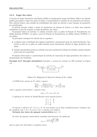 EEL-DAS-UFSC 57
4.5.4 Lugar das ra´ızes
A t´ecnica do Lugar Geom´etrico das Ra´ızes (LGR) ou simplesmente Lugar das Ra´ızes (LR) ´e um m´etodo
gr´aﬁco para plotar o lugar das ra´ızes no plano s correspondente `a varia¸c˜ao de um parˆametro do sistema.
Este m´etodo fornece uma medida da sensibilidade das ra´ızes do sistema a uma varia¸c˜ao do parˆametro
em considera¸c˜ao.
O m´etodo permite avaliar o ajuste de parˆametros do sistema de forma a se obter uma resposta
satisfat´oria no que diz respeito ao lugar geom´etrico das ra´ızes.
O princ´ıpio b´asico do m´etodo ´e a rela¸c˜ao existente entre os p´olos da Fun¸c˜ao de Transferˆencia em
Malha Fechada (FTMF) e os p´olos e zeros da Fun¸c˜ao de Transferˆencia em Malha Aberta (FTMA) e o
seu ganho.
As principais vantagens do m´etodo s˜ao as seguintes:
• a solu¸c˜ao exata e detalhada dos regimes transit´orios e permanente pode ser obtida facilmente. Isto
devido ao fato de os p´olos de malha fechada serem diretamente obtidos do lugar geom´etrico das
ra´ızes.
• solu¸c˜oes aproximadas podem ser obtidas com uma consider´avel redu¸c˜ao de trabalho, quando solu¸c˜oes
exatas n˜ao s˜ao requeridas.
O objetivo desta se¸c˜ao ´e a apresenta¸c˜ao do m´etodo de constru¸c˜ao do lugar geom´etrico das ra´ızes e a
interpreta¸c˜ao dos resultados.
Exemplo 4.5.7 Exemplo introdut´orio Considere o sistema de controle em MF mostrado na Figura
4.8.
Σ K
1
s(s + p)
R(s) Y (s)+
−
Figura 4.8: Diagrama de blocos do sistema de 2a. ordem
A FTMF deste sistema de 2a ordem ´e igual a
Y (s)
R(s)
=
K/s(s + a)
1 + K/s(s + a)
=
K
s2 + as + K
onde a equa¸c˜ao caracter´ıstica ´e expressa como
a(s) = s2
+ as + K = 0
A aplica¸c˜ao do crit´erio de Routh-Hurwitz nesta equa¸c˜ao fornece
s2
s1
s0
1 K
a 0
K
O sistema ´e est´avel se K  0 e p  0. Se uma destas (ou as duas simultaneamente) condi¸c˜oes n˜ao
for satisfeita (isto ´e, K  0 e/ou p  0), o sistema ser´a inst´avel.
Varia¸c˜ao das ra´ızes da equa¸c˜ao caracter´ıstica a(s) = 0
As ra´ızes da equa¸c˜ao caracter´ıstica mostrada anteriormente s˜ao dadas por
s1,2 =
−p ± p2 − 4K
2
para as quais s˜ao observados os seguintes casos:
 