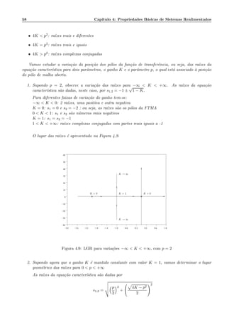 58 Cap´ıtulo 4: Propriedades B´asicas de Sistemas Realimentados
• 4K  p2: ra´ızes reais e diferentes
• 4K = p2: ra´ızes reais e iguais
• 4K  p2: ra´ızes complexas conjugadas
Vamos estudar a varia¸c˜ao da posi¸c˜ao dos p´olos da fun¸c˜ao de transferˆencia, ou seja, das ra´ızes da
equa¸c˜ao caracter´ıstica para dois parˆametros, o ganho K e o parˆametro p, o qual est´a associado `a posi¸c˜ao
do p´olo de malha aberta.
1. Supondo p = 2, observe a varia¸c˜ao das ra´ızes para −∞  K  +∞. As ra´ızes da equa¸c˜ao
caracter´ıstica s˜ao dadas, neste caso, por s1,2 = −1 ±
√
1 − K.
Para diferentes faixas de varia¸c˜ao do ganho tem-se:
−∞  K  0: 2 ra´ızes, uma positiva e outra negativa
K = 0: s1 = 0 e s2 = −2 ; ou seja, as ra´ızes s˜ao os p´olos da FTMA
0  K  1: s1 e s2 s˜ao n´umeros reais negativos
K = 1: s1 = s2 = −1
1  K  +∞: ra´ızes complexas conjugadas com partes reais iguais a -1
O lugar das ra´ızes ´e apresentado na Figura 4.9.
−3.0 −2.6 −2.2 −1.8 −1.4 −1.0 −0.6 −0.2 0.2 0.6 1.0
−40
−30
−20
−10
0
10
20
30
40
50
60
××
K = 0
K → ∞
K = 1 K = 0
K → ∞
Figura 4.9: LGR para varia¸c˜oes −∞  K  +∞, com p = 2
2. Supondo agora que o ganho K ´e mantido constante com valor K = 1, vamos determinar o lugar
geom´etrico das ra´ızes para 0  p  +∞
As ra´ızes da equa¸c˜ao caracter´ıstica s˜ao dadas por
s1,2 =
p
2
2
+
4K − p2
2
2
 