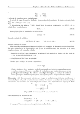 60 Cap´ıtulo 4: Propriedades B´asicas de Sistemas Realimentados
e
Y (s)
R(s)
=
KG(s)
1 + KG(s)
´e a fun¸c˜ao de transferˆencia em malha fechada.
O m´etodo do Lugar Geom´etrico das Ra´ızes plota as ra´ızes do denominador da fun¸c˜ao de transferˆencia
Y (s)
R(s)
, isto ´e, de a(s) = 1 + KG(s).
A determina¸c˜ao dos p´olos da FTMF ´e feita `a partir da equa¸c˜ao caracter´ıstica 1 + KG(s) = 0. A
solu¸c˜ao desta equa¸c˜ao fornece
KG(s) = −1 (4.5.13)
Esta equa¸c˜ao pode ser desdobrada em duas outras:
|KG(s)| = 1 (4.5.14)
chamada condi¸c˜ao de m´odulo e
∠KG(s) = (2l + 1)π, l = 0, ±1, ±2, ±3, · · · (4.5.15)
chamada condi¸c˜ao de ˆangulo.
Estas equa¸c˜oes, chamadas equa¸c˜oes de pertinˆencia, por indicarem os pontos que pertencem ao lugar
das ra´ızes, estabelecem as duas condi¸c˜oes que devem ser satisfeitas para que um ponto st do plano
complexo seja um p´olo em malha fechada:
1. O ˆangulo de KG(st) deve corresponder ao semi-eixo real negativo do plano-s, ou seja, deve ser
−180◦ ou um m´ultiplo ´ımpar de −180◦
2. O m´odulo de KG(st) deve ser unit´ario.
Observe que a condi¸c˜ao de m´odulo ´e equivalente a
|G(s)| =
1
K
Como o parˆametro K ´e o parˆametro vari´avel, esta equa¸c˜ao ser´a satisfeita para qualquer ponto
s do plano complexo. Portanto a condi¸c˜ao de pertinˆencia que realmente decide se um
ponto pertence ao lugar das ra´ızes ´e a condi¸c˜ao de ˆangulo. A condi¸c˜ao de m´odulo ´e
usada apenas para determinar qual o ganho para o qual o ponto ´e um p´olo da malha fechada.
Observa¸c˜ao 1 No desenvolvimento anterior para chegar `as condi¸c˜oes de pertinˆencia, consideramos o
sistema da Figura 4.11, onde a realimenta¸c˜ao ´e unit´aria. No entanto, as condi¸c˜oes de pertinˆencia podem
ser derivadas para o sistema com realimenta¸c˜ao n˜ao-unit´aria, como representado na Figura 4.12. Neste
Σ K G(s)
H(s)
R(s) Y (s)+
−
Figura 4.12: Sistema de controle com realimenta¸c˜ao
caso, as condi¸c˜oes de pertinˆencia s˜ao
|KG(s) H(s)| = 1
∠KG(s) H(s) = (2l + 1)π, l = 0, ±1, ±2, ±3, · · ·
A regra geral ´e usar a fun¸c˜ao de transferˆencia de malha aberta.
 