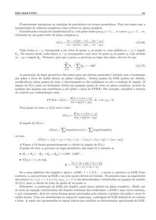 EEL-DAS-UFSC 61
´E interessante interpretar as condi¸c˜oes de pertinˆencia em termos geom´etricos. Para isto basta usar a
interpreta¸c˜ao de n´umeros complexos como vetores no plano complexo.
Considerando a fun¸c˜ao de transferˆencia G(s), com p´olos dados por pi, i = 1, . . . n e zeros zj, j = 1 . . . m,
calculada em um ponto teste do plano complexo st
G(s) =
(st − z1)(st − z2) . . . (st − zm)
(st − p1)(st − p2) . . . (st − pn)
(4.5.16)
Cada termo st − zj corresponde a um vetor do ponto zj ao ponto st, com m´odulo |st − zj| e ˆangulo
θzj . Do mesmo modo, cada termo st − pi corresponde a um vetor do ponto pi ao ponto st, com m´odulo
|st − pi| e ˆangulo θpi. Portanto, para que o ponto st perten¸ca ao lugar das ra´ızes, deve-se ter que
m
j=1
θzj −
n
i=1
θpi = −180◦
(4.5.17)
A constru¸c˜ao do lugar geom´etrico das ra´ızes para um sistema particular ´e iniciada com a localiza¸c˜ao
dos p´olos e zeros de malha aberta no plano complexo. Outros pontos do LGR podem ser obtidos,
escolhendo-se v´arios pontos do teste, e determinando se eles satisfazem ou n˜ao a condi¸c˜ao de ˆangulo. O
ˆangulo de G(s) pode ser facilmente obtido em qualquer ponto de teste no plano complexo, atrav´es da
medi¸c˜ao dos ˆangulos que contribuem a ele (p´olos e zeros da FTMA). Por exemplo, considere o sistema
de controle por realimenta¸c˜ao onde,
FTMA = G(s) =
K(s + z1)(s + z2)
s(s + p2)(s + p3)
, K  0 e p1 = 0
Num ponto de teste st, G(s) tem o valor:
G(st) =
K(st + z1)(st + z2)
s(st + p2)(st + p3)
O ˆangulo de G(s) ´e
∠G(st) = ˆangulos(zeros) − ˆangulos(p´olos)
ou seja,
∠G(st) = ∠(st + z1) + ∠(st + z2) − [∠(st) + ∠(st + p2) + ∠(st + p3)]
A Figura 4.13 ilustra geometricamente o c´alculo do ˆangulo de G(st).
O ponto de teste st pertence ao lugar geom´etrico das ra´ızes se e somente se
• (θz1 + θz2 ) − (θp1 + θp2 + θp3 ) = ±180◦, ±540◦, · · ·
• |G(st)| = 1, ou seja,
K =
|st| × |st + p2| × |st + p3|
|st + z1| × |st + z2|
Se a soma alg´ebrica dos ˆangulos ´e igual a ±l180◦, l = 1, 3, 5 · · · o ponto st pertence ao LGR. Caso
contr´ario, st n˜ao pertence ao LGR e um novo ponto dever´a ser testado. No primeiro caso, as magnitudes
dos vetores (st +zi), i = 1, n e (st +pj), j = 1, m s˜ao determinadas e substitu´ıdas na equa¸c˜ao do m´odulo
de G(s), para o c´alculo do valor do ganho K no ponto st.
Felizmente, a constru¸c˜ao do LGR n˜ao implica numa busca inﬁnita no plano complexo. Desde que
os zeros da equa¸c˜ao caracter´ıstica s˜ao fun¸c˜oes cont´ınuas dos coeﬁcientes, o LGR ´e uma curva cont´ınua,
e, por conseguinte, deve ter certas formas gerais governadas pelo n´umero e posi¸c˜ao dos p´olos e zeros de
malha aberta. Uma vez estabelecidas as regras de constru¸c˜ao, a plotagem do LGR deixar´a de ser tediosa
e lenta. A seguir s˜ao apresentadas as regras b´asicas que auxiliam na determina¸c˜ao aproximada do LGR.
 