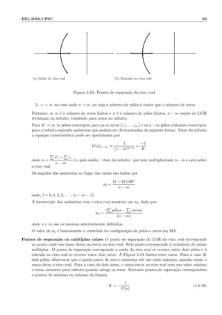 EEL-DAS-UFSC 63
× ×
(a) Sa´ıda do eixo real
◦ ◦
(b) Entrada no eixo real
Figura 4.14: Pontos de separa¸c˜ao do eixo real
2. s → ∞ no caso onde n  m, ou seja o n´umero de p´olos ´e maior que o n´umero de zeros.
Portanto, se m ´e o n´umero de zeros ﬁnitos e n ´e o n´umero de p´olos ﬁnitos, n − m se¸c˜oes do LGR
terminam no inﬁnito, tendendo para zeros no inﬁnito.
Para K → ∞ m p´olos convergem para os m zeros {z1, ..., zm} e os n − m p´olos restantes convergem
para o inﬁnito segundo ass´ıntotas que podem ser determinadas da seguinte forma. Visto do inﬁnito
a equa¸c˜ao caracter´ıstica pode ser aproximada por
G(s)s→∞ ≈
1
(s − α)m−n
=
−1
K
onde α =
Pi − zi
n − m
´e o p´olo m´edio ¨visto do inﬁnito¨ que tem multiplicidade n−m e est´a sobre
o eixo real.
Os ˆangulos das ass´ıntotas ao lugar das ra´ızes s˜ao dados por
φl =
(1 + 2 l)180◦
n − m
onde, l = 0, 1, 2, 3, · · · , (n − m − 1).
A intersec¸c˜ao das ass´ıntotas com o eixo real acontece em σ0, dado por
σ0 =
( p´olos − zeros)
(n − m)
onde n e m s˜ao os mesmos anteriormente deﬁnidos.
O valor de σ0 ´e basicamente o centr´oide da conﬁgura¸c˜ao de p´olos e zeros em MA.
Pontos de separa¸c˜ao ou m´ultiplas ra´ızes O ponto de separa¸c˜ao do LGR do eixo real corresponde
ao ponto onde um ramo deixa ou entra no eixo real. Este ponto corresponde `a existˆencia de ra´ızes
m´ultiplas. O ponto de separa¸c˜ao corresponde `a sa´ıda do eixo real se ocorrer entre dois p´olos e `a
entrada no eixo real se ocorrer entre dois zeros. A Figura 4.14 ilustra estes casos. Para o caso de
dois p´olos, observa-se que o ganho parte de zero e aumenta at´e um valor m´aximo, quando ent˜ao o
ramo deixa o eixo real. Para o caso de dois zeros, o ramo entra no eixo real com um valor m´ınimo
e ent˜ao aumenta para inﬁnito quando atinge os zeros. Portanto pontos de separa¸c˜ao correspondem
a pontos de m´aximo ou m´ınimo da fun¸c˜ao
K = −
1
G(s)
(4.5.18)
 
