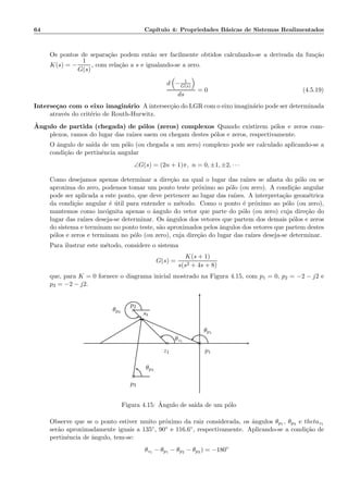 64 Cap´ıtulo 4: Propriedades B´asicas de Sistemas Realimentados
Os pontos de separa¸c˜ao podem ent˜ao ser facilmente obtidos calculando-se a derivada da fun¸c˜ao
K(s) = −
1
G(s)
, com rela¸c˜ao a s e igualando-se a zero.
d − 1
G(s)
ds
= 0 (4.5.19)
Interse¸cao com o eixo imagin´ario A intersec¸c˜ao do LGR com o eixo imagin´ario pode ser determinada
atrav´es do crit´erio de Routh-Hurwitz.
ˆAngulo de partida (chegada) de p´olos (zeros) complexos Quando existirem p´olos e zeros com-
plexos, ramos do lugar das ra´ızes saem ou chegam destes p´olos e zeros, respectivamente.
O ˆangulo de sa´ıda de um p´olo (ou chegada a um zero) complexo pode ser calculado aplicando-se a
condi¸c˜ao de pertinˆencia angular
∠G(s) = (2n + 1)π, n = 0, ±1, ±2, · · ·
Como desejamos apenas determinar a dire¸c˜ao na qual o lugar das ra´ızes se afasta do p´olo ou se
aproxima do zero, podemos tomar um ponto teste pr´oximo ao p´olo (ou zero). A condi¸c˜ao angular
pode ser aplicada a este ponto, que deve pertencer ao lugar das ra´ızes. A interpreta¸c˜ao geom´etrica
da condi¸c˜ao angular ´e ´util para entender o m´etodo. Como o ponto ´e pr´oximo ao p´olo (ou zero),
mantemos como inc´ognita apenas o ˆangulo do vetor que parte do p´olo (ou zero) cuja dire¸c˜ao do
lugar das ra´ızes deseja-se determinar. Os ˆangulos dos vetores que partem dos demais p´olos e zeros
do sistema e terminam no ponto teste, s˜ao aproximados pelos ˆangulos dos vetores que partem destes
p´olos e zeros e terminam no p´olo (ou zero), cuja dire¸c˜ao do lugar das ra´ızes deseja-se determinar.
Para ilustrar este m´etodo, considere o sistema
G(s) =
K(s + 1)
s(s2 + 4s + 8)
que, para K = 0 fornece o diagrama inicial mostrado na Figura 4.15, com p1 = 0, p2 = −2 − j2 e
p3 = −2 − j2.
×
×
×
◦
p3
θp3
p2
θp2
z1
θz1
p1
θp1
st
Figura 4.15: ˆAngulo de sa´ıda de um p´olo
Observe que se o ponto estiver muito pr´oximo da raiz considerada, os ˆangulos θp1 , θp3 e thetaz1
ser˜ao aproximadamente iguais a 135◦, 90◦ e 116.6◦, respectivamente. Aplicando-se a condi¸c˜ao de
pertinˆencia de ˆangulo, tem-se:
θz1 − θp1 − θp2 − θp3 ) = −180◦
 