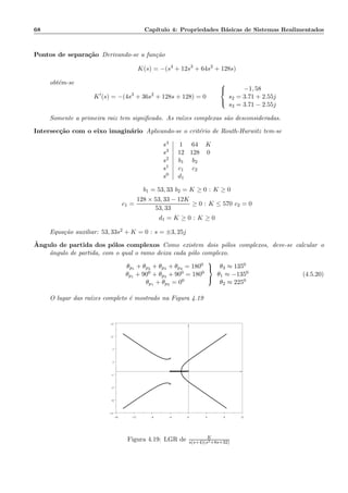 68 Cap´ıtulo 4: Propriedades B´asicas de Sistemas Realimentados
Pontos de separa¸c˜ao Derivando-se a fun¸c˜ao
K(s) = −(s4
+ 12s3
+ 64s2
+ 128s)
obt´em-se
K′
(s) = −(4s3
+ 36s2
+ 128s + 128) = 0



−1, 58
s2 = 3.71 + 2.55j
s3 = 3.71 − 2.55j
Somente a primeira raiz tem signiﬁcado. As ra´ızes complexas s˜ao desconsideradas.
Intersec¸c˜ao com o eixo imagin´ario Aplicando-se o crit´erio de Routh-Hurwitz tem-se
s4
s3
s2
s1
s0
1 64 K
12 128 0
b1 b2
c1 c2
d1
b1 = 53, 33 b2 = K ≥ 0 : K ≥ 0
c1 =
128 × 53, 33 − 12K
53, 33
≥ 0 : K ≤ 570 c2 = 0
d1 = K ≥ 0 : K ≥ 0
Equa¸c˜ao auxiliar: 53, 33s2 + K = 0 : s = ±3, 25j
ˆAngulo de partida dos p´olos complexos Como existem dois p´olos complexos, deve-se calcular o
ˆangulo de partida, com o qual o ramo deixa cada p´olo complexo.
θp1 + θp2 + θp3 + θp4 = 1800
θp1 + 900 + θp3 + 900 = 1800
θp1 + θp3 = 00



θ3 ≈ 1350
θ1 ≈ −1350
θ2 ≈ 2250
(4.5.20)
O lugar das ra´ızes completo ´e mostrado na Figura 4.19
−16 −12 −8 −4 0 4 8 12
−13
−9
−5
−1
3
7
11
15
××
×
×
Figura 4.19: LGR de K
s(s+4)(s2+8s+32)
 