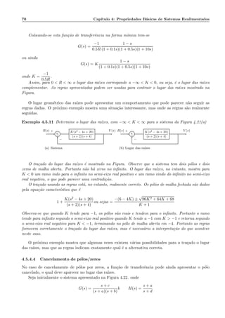 70 Cap´ıtulo 4: Propriedades B´asicas de Sistemas Realimentados
Colocando-se esta fun¸c˜ao de transferˆencia na forma mˆonica tem-se
G(s) =
−1
0.5R
1 − s
(1 + 0.1s)(1 + 0.5s)(1 + 10s)
ou ainda
G(s) = K
1 − s
(1 + 0.1s)(1 + 0.5s)(1 + 10s)
onde K =
−1
0.5R
.
Assim, para 0  R  ∞ o lugar das ra´ızes corresponde a −∞  K  0, ou seja, ´e o lugar das ra´ızes
complementar. As regras apresentadas podem ser usadas para contruir o lugar das ra´ızes mostrado na
Figura.
O lugar geom´etrico das ra´ızes pode apresentar um comportamento que pode parecer n˜ao seguir as
regras dadas. O pr´oximo exemplo mostra uma situa¸c˜ao interessante, mas onde as regras s˜ao realmente
seguidas.
Exemplo 4.5.11 Determine o lugar das ra´ızes, com −∞  K  ∞ para o sistema da Figura 4.21(a)
Σ
K(s2 − 4s + 20)
(s + 2)(s + 4)
R(s) Y (s)+
−
(a) Sistema
Σ
K(s2 − 4s + 20)
(s + 2)(s + 4)
R(s) Y (s)+
−
(b) Lugar das ra´ızes
O tra¸cado do lugar das ra´ızes ´e mostrado na Figura. Observe que o sistema tem dois p´olos e dois
zeros de malha aberta. Portanto n˜ao h´a zeros no inﬁnito. O lugar das ra´ızes, no entanto, mostra para
K  0 um ramo indo para o inﬁnito no semi-eixo real positivo e um ramo vindo do inﬁnito no semi-eixo
real negativo, o que pode parecer uma contradi¸c˜ao.
O tra¸cado usando as regras est´a, no entanto, realmente correto. Os p´olos de malha fechada s˜ao dados
pela equa¸c˜ao caracter´ıstica que ´e
1 +
K(s2 − 4s + 20)
(s + 2)(s + 4)
ou sejas =
−(6 − 4K) ±
√
96K2 + 64K + 68
K + 1
Observa-se que quando K tende para −1, os p´olos s˜ao reais e tendem para o inﬁnito. Portanto o ramo
tende para inﬁnito segundo o semi-eixo real positivo quando K tende a −1 com K  −1 e retorna segundo
o semi-eixo real negativo para K  −1, terminando no p´olo de malha aberta em −4. Portanto as regras
fornecem corretamente o tra¸cado do lugar das ra´ızes, mas ´e necess´ario a interpreta¸c˜ao do que acontece
neste caso.
O pr´oximo exemplo mostra que algumas vezes existem v´arias possibilidades para o tra¸cado o lugar
das ra´ızes, mas que as regras indicam exatamente qual ´e a alternativa correta.
4.5.4.4 Cancelamento de p´olos/zeros
No caso de cancelamento de p´olos por zeros, a fun¸c˜ao de transferˆencia pode ainda apresentar o p´olo
cancelado, o qual deve aparecer no lugar das ra´ızes.
Seja inicialmente o sistema apresentado na Figura 4.22. onde
G(s) =
s + c
(s + a)(s + b)
k H(s) =
s + a
s + d
 