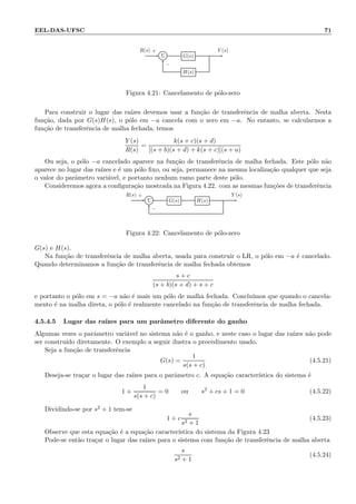 EEL-DAS-UFSC 71
Σ G(s)
H(s)
R(s) Y (s)+
−
Figura 4.21: Cancelamento de p´olo-zero
Para construir o lugar das ra´ızes devemos usar a fun¸c˜ao de transferˆencia de malha aberta. Nesta
fun¸c˜ao, dada por G(s)H(s), o p´olo em −a cancela com o zero em −a. No entanto, se calcularmos a
fun¸c˜ao de transferˆencia de malha fechada, temos
Y (s)
R(s)
=
k(s + c)(s + d)
[(s + b)(s + d) + k(s + c)](s + a)
Ou seja, o p´olo −a cancelado aparece na fun¸c˜ao de transferˆencia de malha fechada. Este p´olo n˜ao
aparece no lugar das ra´ızes e ´e um p´olo ﬁxo, ou seja, permanece na mesma localiza¸c˜ao qualquer que seja
o valor do parˆametro vari´avel, e portanto nenhum ramo parte deste p´olo.
Consideremos agora a conﬁgura¸c˜ao mostrada na Figura 4.22. com as mesmas fun¸c˜oes de transferˆencia
Σ G(s) H(s)
R(s) Y (s)+
−
Figura 4.22: Cancelamento de p´olo-zero
G(s) e H(s).
Na fun¸c˜ao de transferˆencia de malha aberta, usada para construir o LR, o p´olo em −a ´e cancelado.
Quando determinamos a fun¸c˜ao de transferˆencia de malha fechada obtemos
s + c
(s + b)(s + d) + s + c
e portanto o p´olo em s = −a n˜ao ´e mais um p´olo de malha fechada. Conclu´ımos que quando o cancela-
mento ´e na malha direta, o p´olo ´e realmente cancelado na fun¸c˜ao de transferˆencia de malha fechada.
4.5.4.5 Lugar das ra´ızes para um parˆametro diferente do ganho
Algumas vezes o parˆametro vari´avel no sistema n˜ao ´e o ganho, e neste caso o lugar das ra´ızes n˜ao pode
ser constru´ıdo diretamente. O exemplo a seguir ilustra o procedimento usado.
Seja a fun¸c˜ao de transferˆencia
G(s) =
1
s(s + c)
(4.5.21)
Deseja-se tra¸car o lugar das ra´ızes para o parˆametro c. A equa¸c˜ao caracter´ıstica do sistema ´e
1 +
1
s(s + c)
= 0 ou s2
+ cs + 1 = 0 (4.5.22)
Dividindo-se por s2 + 1 tem-se
1 + c
s
s2 + 1
(4.5.23)
Observe que esta equa¸c˜ao ´e a equa¸c˜ao caracter´ıstica do sistema da Figura 4.23
Pode-se ent˜ao tra¸car o lugar das ra´ızes para o sistema com fun¸c˜ao de transferˆencia de malha aberta
s
s2 + 1
(4.5.24)
 