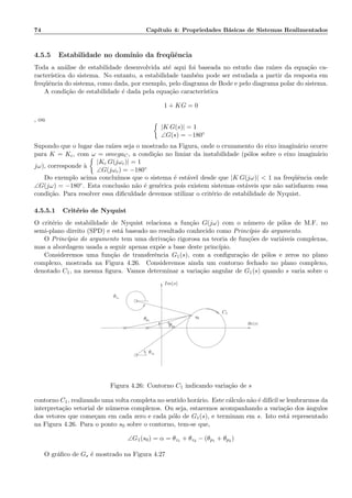 74 Cap´ıtulo 4: Propriedades B´asicas de Sistemas Realimentados
4.5.5 Estabilidade no dom´ınio da freq¨uˆencia
Toda a an´alise de estabilidade desenvolvida at´e aqui foi baseada no estudo das ra´ızes da equa¸c˜ao ca-
racter´ıstica do sistema. No entanto, a estabilidade tamb´em pode ser estudada a partir da resposta em
freq¨uˆencia do sistema, como dada, por exemplo, pelo diagrama de Bode e pelo diagrama polar do sistema.
A condi¸c˜ao de estabilidade ´e dada pela equa¸c˜ao caracter´ıstica
1 + KG = 0
, ou
|K G(s)| = 1
∠G(s) = −180◦
Supondo que o lugar das ra´ızes seja o mostrado na Figura, onde o cruzamento do eixo imagin´ario ocorre
para K = Kc, com ω = omegaC, a condi¸c˜ao no limiar da instabilidade (p´olos sobre o eixo imagin´ario
jω), corresponde `a
|Kc G(jωc)| = 1
∠G(jωc) = −180◦
Do exemplo acima conclu´ımos que o sistema ´e est´avel desde que |K G(jω)|  1 na freq¨uˆencia onde
∠G(jω) = −180◦. Esta conclus˜ao n˜ao ´e gen´erica pois existem sistemas est´aveis que n˜ao satisfazem essa
condi¸c˜ao. Para resolver essa diﬁculdade devemos utilizar o crit´erio de estabilidade de Nyquist.
4.5.5.1 Crit´erio de Nyquist
O crit´erio de estabilidade de Nyquist relaciona a fun¸c˜ao G(jω) com o n´umero de p´olos de M.F. no
semi-plano direito (SPD) e est´a baseado no resultado conhecido como Princ´ıpio do argumento.
O Princ´ıpio do argumento tem uma deriva¸c˜ao rigorosa na teoria de fun¸c˜oes de vari´aveis complexas,
mas a abordagem usada a seguir apenas exp˜oe a base deste princ´ıpio.
Consideremos uma fun¸c˜ao de transferˆencia G1(s), com a conﬁgura¸c˜ao de p´olos e zeros no plano
complexo, mostrada na Figura 4.26. Consideremos ainda um contorno fechado no plano complexo,
denotado C1, na mesma ﬁgura. Vamos determinar a varia¸c˜ao angular de G1(s) quando s varia sobre o
Re(s)
θz1
θz2
Im(s)
C1
s0
θp2
θp1
Figura 4.26: Contorno C1 indicando varia¸c˜ao de s
contorno C1, realizando uma volta completa no sentido hor´ario. Este c´alculo n˜ao ´e dif´ıcil se lembrarmos da
interpreta¸c˜ao vetorial de n´umeros complexos. Ou seja, estaremos acompanhando a varia¸c˜ao dos ˆangulos
dos vetores que come¸cam em cada zero e cada p´olo de G1(s), e terminam em s. Isto est´a representado
na Figura 4.26. Para o ponto s0 sobre o contorno, tem-se que,
∠G1(s0) = α = θz1 + θz2 − (θp1 + θp2 )
O gr´aﬁco de Gs ´e mostrado na Figura 4.27
 