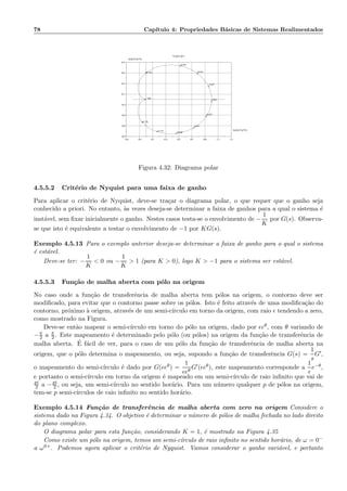 78 Cap´ıtulo 4: Propriedades B´asicas de Sistemas Realimentados
−0.3 −0.1 0.1 0.3 0.5 0.7 0.9 1.1 1.3
−0.7
−0.5
−0.3
−0.1
0.1
0.3
0.5
0.7
−0.3 −0.1 0.1 0.3 0.5 0.7 0.9 1.1 1.3
−0.7
−0.5
−0.3
−0.1
0.1
0.3
0.5
0.7
−100
−0.162
−0.076
−0.047
−0.021
0.002
0.025
0.051
0.080
0.119
0.178
Nyquist plot
Re(h(2i*pi*f))
Im(h(2i*pi*f))
Figura 4.32: Diagrama polar
4.5.5.2 Crit´erio de Nyquist para uma faixa de ganho
Para aplicar o crit´erio de Nyquist, deve-se tra¸car o diagrama polar, o que requer que o ganho seja
conhecido a priori. No entanto, `as vezes deseja-se determinar a faixa de ganhos para a qual o sistema ´e
inst´avel, sem ﬁxar inicialmente o ganho. Nestes casos testa-se o envolvimento de −
1
K
por G(s). Observa-
se que isto ´e equivalente a testar o envolvimento de −1 por KG(s).
Exemplo 4.5.13 Para o exemplo anterior deseja-se determinar a faixa de ganho para o qual o sistema
´e est´avel.
Deve-se ter: −
1
K
 0 ou −
1
K
 1 (para K  0), logo K  −1 para o sistema ser est´avel.
4.5.5.3 Fun¸c˜ao de malha aberta com p´olo na origem
No caso onde a fun¸c˜ao de transferˆencia de malha aberta tem p´olos na origem, o contorno deve ser
modiﬁcado, para evitar que o contorno passe sobre os p´olos. Isto ´e feito atrav´es de uma modiﬁca¸c˜ao do
contorno, pr´oximo `a origem, atrav´es de um semi-c´ırculo em torno da origem, com raio ǫ tendendo a zero,
como mostrado na Figura.
Deve-se ent˜ao mapear o semi-c´ırculo em torno do p´olo na origem, dado por ǫeθ, com θ variando de
−π
2 a π
2 . Este mapeamento ´e determinado pelo p´olo (ou p´olos) na origem da fun¸c˜ao de transferˆencia de
malha aberta. ´E f´acil de ver, para o caso de um p´olo da fun¸c˜ao de transferˆencia de malha aberta na
origem, que o p´olo determina o mapeamento, ou seja, supondo a fun¸c˜ao de transferˆencia G(s) =
1
s
G′,
o mapeamento do semi-c´ırculo ´e dado por G(ǫeθ) =
1
ǫeθ
G′(ǫeθ), este mapeamento corresponde a
1
ǫ
e−θ,
e portanto o semi-c´ırculo em torno da origem ´e mapeado em um semi-c´ırculo de raio inﬁnito que vai de
pi
2 a −pi
2 , ou seja, um semi-c´ırculo no sentido hor´ario. Para um n´umero qualquer p de p´olos na origem,
tem-se p semi-c´ırculos de raio inﬁnito no sentido hor´ario.
Exemplo 4.5.14 Fun¸c˜ao de transferˆencia de malha aberta com zero na origem Considere o
sistema dado na Figura 4.34. O objetivo ´e determinar o n´umero de p´olos de malha fechada no lado direito
do plano complexo.
O diagrama polar para esta fun¸c˜ao, considerando K = 1, ´e mostrado na Figura 4.35
Como existe um p´olo na origem, temos um semi-c´ırculo de raio inﬁnito no sentido hor´ario, de ω = 0−
a ω0+. Podemos agora aplicar o crit´erio de Nyquist. Vamos considerar o ganho vari´avel, e portanto
 