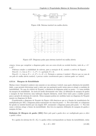 80 Cap´ıtulo 4: Propriedades B´asicas de Sistemas Realimentados
Σ K
s + 1
s(0.1s − 1)
R(s) Y (s)+
−
Figura 4.36: Sistema inst´avel em malha aberta
−1.5 −1.3 −1.1 −0.9 −0.7 −0.5 −0.3 −0.1 0.1 0.3
−1.7
−1.3
−0.9
−0.5
−0.1
0.3
0.7
1.1
1.5
1.9
−1000
−1.75
−1.03
−0.47
−0.18
−0.1
0.1
0.18
1.71
Figura 4.37: Diagrama polar para sistema inst´avel em malha aberta
origem, temos que completar o diagrama polar com um semi-c´ırculo no sentido hor´ario, indo de ω = 0−
a ω0+.
Podemos estudar a estabilidade do sistema, para a varia¸c˜ao de K, usando o crit´erio de Nyquist.
Para K  1, tem-se N = −1, P = 1 e portanto N = 0.
Para K  1, tem-se N = +1, P = 1 e Z = 2. Portanto o sistema ´e inst´avel. Observe que no caso de
um p´olo de malha aberta inst´avel, ´e preciso existir envolvimento para o sistema poder ser est´avel.
4.5.5.4 Margens de Estabilidade
Muitas vezes ´e desej´avel conhecer n˜ao somente se um sistema ´e est´avel, mas qual a distˆancia da instabili-
dade, o que permite determinar qual o valor que um parˆametro pode variar para se atingir a condi¸c˜ao de
instabilidade. No caso do crit´erio de Nyquist, a distˆancia do diagrama polar ao ponto −1 ´e uma medida
da margem de estabilidade. Ao inv´es de medir diretamente este valor, as deﬁni¸c˜oes de margem de ganho
e margem de fase fornecem uma indica¸c˜ao daquela distˆancia, sendo ´uteis tanto para a an´alise quanto
para o projeto de sistemas de controle. Estas margens podem ser medidas tanto no diagrama de Nyquist
quanto no diagrama de Bode.
Considerando o diagrama de Nyquist da Figura 4.38 observa-se que se a fun¸c˜ao de transferˆencia for
multiplicada por MG, o diagrama passa exatamente em cima do ponto −1. Por outro lado, se o diagrama
for girado no sentido hor´ario por um ˆangulo MF, novamente o diagrama passa pelo ponto −1. Nos dois
casos o sistema atinge o limiar da instabilidade. Isto leva `as seguintes deﬁni¸c˜oes de margem de ganho e
margem de fase.
Deﬁni¸c˜ao 10 Margem de ganho (MG) Fator pelo qual o ganho deve ser multiplicado para se obter
o ganho cr´ıtico.
Se o ganho do sistema for K e Kc ´e o ganho cr´ıtico correspondente ao limiar da instabilidade, ent˜ao
Kc = K × MG (4.5.30)
 
