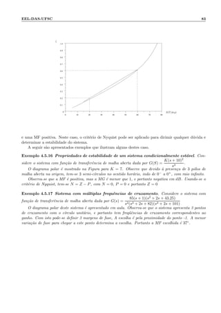 EEL-DAS-UFSC 83
0 10 20 30 40 50 60 70 80
0
0.1
0.2
0.3
0.4
0.5
0.6
0.7
0.8
0.9
1.0
ζ
MF(deg)
e uma MF positiva. Neste caso, o crit´erio de Nyquist pode ser aplicado para dirimir qualquer d´uvida e
determinar a estabilidade do sistema.
A seguir s˜ao apresentados exemplos que ilustram alguns destes caso.
Exemplo 4.5.16 Propriedades de estabilidade de um sistema condicionalmente est´avel. Con-
sidere o sistema com fun¸c˜ao de transferˆencia de malha aberta dada por G(S) =
K(s + 10)2
s3
.
O diagrama polar ´e mostrado na Figura para K = 7. Observe que devido `a presen¸ca de 3 p´olos de
malha aberta na origem, tem-se 3 semi-c´ırculos no sentido hor´ario, indo de 0− a 0+, com raio inﬁnito.
Observa-se que a MF ´e positiva, mas a MG ´e menor que 1, e portanto negativa em dB. Usando-se o
crit´erio de Nyquist, tem-se N = Z − P, com N = 0, P = 0 e portanto Z = 0
Exemplo 4.5.17 Sistema com m´ultiplas frequˆencias de cruzamento. Considere o sistema com
fun¸c˜ao de transferˆencia de malha aberta dada por G(s) =
85(s + 1)(s2 + 2s + 43.25)
s2(s2 + 2s + 82)(s2 + 2s + 101)
O diagrama polar deste sistema ´e apresentado em aula. Observa-se que o sistema apresenta 3 pontos
de cruzamento com o c´ırculo unit´ario, e portanto tem freq¨uˆencias de cruzamento correspondentes ao
ganho. Com isto pode-se deﬁnir 3 margens de fase, A escolha ´e pela proximidade do ponto -1. A menor
varia¸c˜ao de fase para chegar a este ponto determina a escolha. Portanto a MF escolhida ´e 37◦.
 