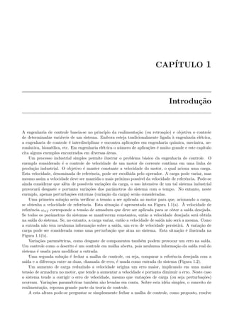 CAP´ITULO 1
Introdu¸c˜ao
A engenharia de controle baseia-se no princ´ıpio da realimenta¸c˜ao (ou retroa¸c˜ao) e objetiva o controle
de determinadas vari´aveis de um sistema. Embora esteja tradicionalmente ligada `a engenharia el´etrica,
a engenharia de controle ´e interdisciplinar e encontra aplica¸c˜oes em engenharia qu´ımica, mecˆanica, ae-
ron´autica, biom´edica, etc. Em engenharia el´etrica o n´umero de aplica¸c˜oes ´e muito grande e este cap´ıtulo
cita alguns exemplos encontrados em diversas ´areas.
Um processo industrial simples permite ilustrar o problema b´asico da engenharia de controle. O
exemplo considerado ´e o controle de velocidade de um motor de corrente cont´ınua em uma linha de
produ¸c˜ao industrial. O objetivo ´e manter constante a velocidade do motor, o qual aciona uma carga.
Esta velocidade, denominada de referˆencia, pode ser escolhida pelo operador. A carga pode variar, mas
mesmo assim a velocidade deve ser mantida o mais pr´oximo poss´ıvel da velocidade de referˆencia. Pode-se
ainda considerar que al´em de poss´ıveis varia¸c˜oes da carga, o uso intensivo de um tal sistema industrial
provocar´a desgaste e portanto varia¸c˜oes dos parˆametros do sistema com o tempo. No entanto, neste
exemplo, apenas perturba¸c˜oes externas (varia¸c˜ao da carga) ser˜ao consideradas.
Uma primeira solu¸c˜ao seria veriﬁcar a tens˜ao a ser aplicada ao motor para que, acionando a carga,
se obtenha a velocidade de referˆencia. Esta situa¸c˜ao ´e apresentada na Figura 1.1(a). `A velocidade de
referˆencia ωref corresponde a tens˜ao de armadura que deve ser aplicada para se obter a sa´ıda desejada.
Se todos os parˆametros do sistemas se mantiverem constantes, ent˜ao a velocidade desejada ser´a obtida
na sa´ıda do sistema. Se, no entanto, a carga variar, ent˜ao a velocidade de sa´ıda n˜ao ser´a a mesma. Como
a entrada n˜ao tem nenhuma informa¸c˜ao sobre a sa´ıda, um erro de velocidade persistir´a. A varia¸c˜ao de
carga pode ser considerada como uma perturba¸c˜ao que atua no sistema. Esta situa¸c˜ao ´e ilustrada na
Figura 1.1(b).
Varia¸c˜oes param´etricas, como desgaste de componentes tamb´em podem provocar um erro na sa´ıda.
Um controle como o descrito ´e um controle em malha aberta, pois nenhuma informa¸c˜ao da sa´ıda real do
sistema ´e usada para modiﬁcar a entrada.
Uma segunda solu¸c˜ao ´e fechar a malha de controle, ou seja, comparar a referˆencia desejada com a
sa´ıda e a diferen¸ca entre as duas, chamada de erro, ´e usada como entrada do sistema (Figura 1.2).
Um aumento de carga reduzindo a velocidade origina um erro maior, implicando em uma maior
tens˜ao de armadura no motor, que tende a aumentar a velocidade e portanto diminuir o erro. Neste caso
o sistema tende a corrigir o erro de velocidade, mesmo que varia¸c˜oes de carga (ou seja perturba¸c˜oes)
ocorram. Varia¸c˜oes param´etricas tamb´em s˜ao levadas em conta. Sobre esta id´eia simples, o conceito de
realimenta¸c˜ao, repousa grande parte da teoria de controle.
A esta altura pode-se perguntar se simplesmente fechar a malha de controle, como proposto, resolve
 