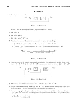 84 Cap´ıtulo 4: Propriedades B´asicas de Sistemas Realimentados
Exerc´ıcios
1. Considere o sistema abaixo:
Σ
1 + 3s
s
2
s(1 + 4s)
R(s) Y (s)+
−
Figura 4.41: Exerc´ıcio 1
Pede-se o erro em regime permanente erp para as entradas a seguir:
a. R(t) = 3 + 4t
b. R(t) = 5 + 6t + 4t2
c. R(t) = 1 + 2t + t2 + 3t2 + 3t3
2. Para o sistema abaixo, determine o m´ınimo valor do ganho K de modo que:
a. Quando C(s)=1, o erro est´atico ao degrau deve ser no m´aximo de 1%;
b. Quando C(s) =
3
s
, o erro est´atico a R(t) = 6t + 5 deve ser no m´aximo igual a 0.01.
Σ C(s)
60 K
(s + 3)(s3 + 14s2 + 5s + 4)
R(s) Y (s)+
−
Figura 4.42: Exerc´ıcio 2
3. Considere o sistema de controle em malha fechada abaixo. Os parˆametros do modelo s˜ao os seguin-
tes: τ = 4α = 9; β = 3; K−1 = 4; K−2 = 2. Determine o erro est´atico `a entrada r(t) = 5+2t+0, 2t2
Σ K1
1
1 + s τ
s + α
s3 + βs
R(s) Y (s)+
−−
Figura 4.43: Exerc´ıcio 3
4. Determine o erro est´atico do sistema abaixo `a entrada: R(t) = 2t2 − 9t + 17
5. Esbo¸car o Lugar Geom´etrico das Ra´ızes (0 ≤ K ≤ ∞) correspondentes aos sistemas cujas conﬁ-
gura¸c˜oes de p´olos e zeros de malha aberta est˜ao indicadas na Figura 4.45.
6. Determine as propriedades geom´etricas pertinentes e esboce o Lugar Geom´etrico das ra´ızes, com
0 ≤ K ≤ 00, para os sistemas cujas fun¸c˜oes de transferˆencia em malha aberta est˜ao dadas abaixo:
a. G(s)H(s) =
K
(s + 1)(s + 5)
 