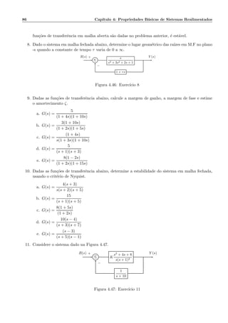 86 Cap´ıtulo 4: Propriedades B´asicas de Sistemas Realimentados
fun¸c˜oes de transferˆencia em malha aberta s˜ao dadas no problema anterior, ´e est´avel.
8. Dado o sistema em malha fechada abaixo, determine o lugar geom´etrico das ra´ızes em M.F no plano
-s quando a constante de tempo τ varia de 0 a ∞.
Σ
s
s3 + 3s2 + 2s + 1
1 + τs
R(s) Y (s)+
−
Figura 4.46: Exerc´ıcio 8
9. Dadas as fun¸c˜oes de transferˆencia abaixo, calcule a margem de ganho, a margem de fase e estime
o amortecimento ζ.
a. G(s) =
5
(1 + 4s)(1 + 10s)
b. G(s) =
3(1 + 10s)
(1 + 2s)(1 + 5s)
c. G(s) =
(1 + 4s)
s(1 + 3s)(1 + 10s)
d. G(s) =
5
(s + 1)(s + 3)
e. G(s) =
8(1 − 2s)
(1 + 2s)(1 + 15s)
10. Dadas as fun¸c˜oes de transferˆencia abaixo, determine a estabilidade do sistema em malha fechada,
usando o crit´erio de Nyquist.
a. G(s) =
4(s + 3)
s(s + 2)(s + 5)
b. G(s) =
15
(s + 1)(s + 5)
c. G(s) =
8(1 + 5s)
(1 + 2s)
d. G(s) =
10(s − 4)
(s + 3)(s + 7)
e. G(s) =
(s − 3)
(s + 5)(s − 1)
11. Considere o sistema dado na Figura 4.47.
Σ K
s2 + 4s + 8
s(s + 1)2
1
s + 10
R(s) Y (s)+
−
Figura 4.47: Exerc´ıcio 11
 
