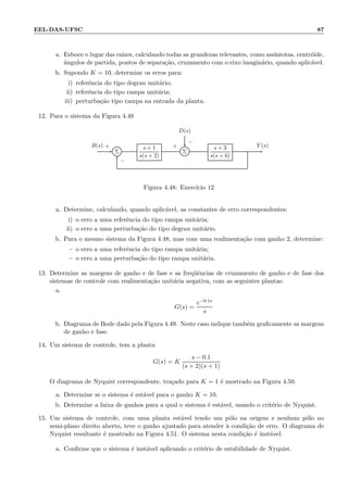EEL-DAS-UFSC 87
a. Esboce o lugar das ra´ızes, calculando todas as grandezas relevantes, como ass´ıntotas, centr´oide,
ˆangulos de partida, pontos de separa¸c˜ao, cruzamento com o eixo imagin´ario, quando aplic´avel.
b. Supondo K = 10, determine os erros para:
i) referˆencia do tipo degrau unit´ario;
ii) referˆencia do tipo rampa unit´aria;
iii) perturba¸c˜ao tipo rampa na entrada da planta.
12. Para o sistema da Figura 4.48
D(s)
Σ
s + 1
s(s + 2)
Σ
s + 3
s(s + 6)
R(s) Y (s)+
−
+
−
Figura 4.48: Exerc´ıcio 12
a. Determine, calculando, quando aplic´avel, as constantes de erro correspondentes:
i) o erro a uma referˆencia do tipo rampa unit´aria;
ii) o erro a uma perturba¸c˜ao do tipo degrau unit´ario.
b. Para o mesmo sistema da Figura 4.48, mas com uma realimenta¸c˜ao com ganho 2, determine:
– o erro a uma referˆencia do tipo rampa unit´aria;
– o erro a uma perturba¸c˜ao do tipo rampa unit´aria.
13. Determine as margens de ganho e de fase e as freq¨uˆencias de cruzamento de ganho e de fase dos
sistemas de controle com realimenta¸c˜ao unit´aria negativa, com as seguintes plantas:
a.
G(s) =
e−0.1s
s
b. Diagrama de Bode dado pela Figura 4.49. Neste caso indique tamb´em graﬁcamente as margens
de ganho e fase.
14. Um sistema de controle, tem a planta
G(s) = K
s − 0.1
(s + 2)(s + 1)
O diagrama de Nyquist correspondente, tra¸cado para K = 1 ´e mostrado na Figura 4.50.
a. Determine se o sistema ´e est´avel para o ganho K = 10.
b. Determine a faixa de ganhos para a qual o sistema ´e est´avel, usando o crit´erio de Nyquist.
15. Um sistema de controle, com uma planta est´avel tendo um p´olo na origem e nenhum p´olo no
semi-plano direito aberto, teve o ganho ajustado para atender `a condi¸c˜ao de erro. O diagrama de
Nyquist resultante ´e mostrado na Figura 4.51. O sistema nesta condi¸c˜ao ´e inst´avel.
a. Conﬁrme que o sistema ´e inst´avel aplicando o crit´erio de estabilidade de Nyquist.
 