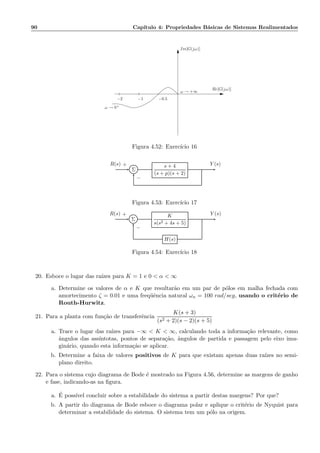 90 Cap´ıtulo 4: Propriedades B´asicas de Sistemas Realimentados
−1−2 −0.5
ω → 0+
Im[G(jω)]
Re[G(jω)]
ω → +∞
Figura 4.52: Exerc´ıcio 16
Σ
s + 4
(s + p)(s + 2)
R(s) Y (s)+
−
Figura 4.53: Exerc´ıcio 17
Σ
K
s(s2 + 4s + 5)
H(s)
R(s) Y (s)+
−
Figura 4.54: Exerc´ıcio 18
20. Esboce o lugar das ra´ızes para K = 1 e 0  α  ∞
a. Determine os valores de α e K que resultar˜ao em um par de p´olos em malha fechada com
amortecimento ζ = 0.01 e uma freq¨uˆencia natural ωn = 100 rad/seg, usando o crit´erio de
Routh-Hurwitz.
21. Para a planta com fun¸c˜ao de transferˆencia
K(s + 3)
(s2 + 2)(s − 2)(s + 5)
a. Trace o lugar das ra´ızes para −∞  K  ∞, calculando toda a informa¸c˜ao relevante, como
ˆangulos das ass´ıntotas, pontos de separa¸c˜ao, ˆangulos de partida e passagem pelo eixo ima-
gin´ario, quando esta informa¸c˜ao se aplicar.
b. Determine a faixa de valores positivos de K para que existam apenas duas ra´ızes no semi-
plano direito.
22. Para o sistema cujo diagrama de Bode ´e mostrado na Figura 4.56, determine as margens de ganho
e fase, indicando-as na ﬁgura.
a. ´E poss´ıvel concluir sobre a estabilidade do sistema a partir destas margens? Por que?
b. A partir do diagrama de Bode esboce o diagrama polar e aplique o crit´erio de Nyquist para
determinar a estabilidade do sistema. O sistema tem um p´olo na origem.
 