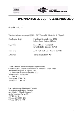 _________________________________________________________________________________________
2
FUNDAMENTOS DE CONTROLE DE PROCESSO
@ SENAI – ES, 1999
Trabalho realizado em parceria SENAI / CST (Companhia Siderúrgica de Tubarão)
Coordenação Geral Evandro de Figueiredo Neto (CST)
Robson Santos Cardoso (SENAI)
Supervisão Rosalvo Marcos Trazzi (CST)
Fernando Tadeu Rios Dias (SENAI)
Elaboração Adalberto Luiz de Lima Oliveira (SENAI)
Aprovação Wenceslau de Oliveira (CST)
SENAI - Serviço Nacional de Aprendizagem Industrial
CTIIAF – Centro Técnico de Instrumentação Industrial Arivaldo Fontes
Departamento Regional do Espírito Santo
Av. Marechal Mascarenhas de Moraes, 2235
Bento Ferreira – Vitória – ES
CEP 29052-121
Telefone: (027) 334-5211
Telefax: (027) 334-5217
CST – Companhia Siderúrgica de Tubarão
Departamento de Recursos Humanos
Av. Brigadeiro Eduardo Gomes, s/n
Jardim Limoeiro – Serra – ES
CEP 29160-972
Telefone: (027) 348-1286
Telefax: (027) 348-1077
 