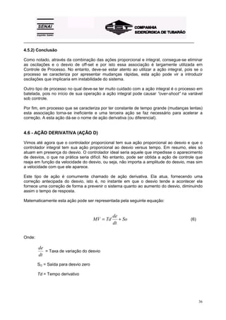 _________________________________________________________________________________________
36
4.5.2) Conclusão
Como notado, através da combinação das ações proporcional e integral, consegue-se eliminar
as oscilações e o desvio de off-set e por isto essa associação é largamente utilizada em
Controle de Processo. No entanto, deve-se estar atento ao utilizar a ação integral, pois se o
processo se caracteriza por apresentar mudanças rápidas, esta ação pode vir a introduzir
oscilações que implicaria em instabilidade do sistema.
Outro tipo de processo no qual deve-se ter muito cuidado com a ação integral é o processo em
batelada, pois no início de sua operação a ação integral pode causar “over-shoot” na variável
sob controle.
Por fim, em processo que se caracteriza por ter constante de tempo grande (mudanças lentas)
esta associação torna-se ineficiente e uma terceira ação se faz necessário para acelerar a
correção. A esta ação dá-se o nome de ação derivativa (ou diferencial).
4.6 - AÇÃO DERIVATIVA (AÇÃO D)
Vimos até agora que o controlador proporcional tem sua ação proporcional ao desvio e que o
controlador integral tem sua ação proporcional ao desvio versus tempo. Em resumo, eles só
atuam em presença do desvio. O controlador ideal seria aquele que impedisse o aparecimento
de desvios, o que na prática seria difícil. No entanto, pode ser obtida a ação de controle que
reaja em função da velocidade do desvio, ou seja, não importa a amplitude do desvio, mas sim
a velocidade com que ele aparece.
Este tipo de ação é comumente chamado de ação derivativa. Ela atua, fornecendo uma
correção antecipada do desvio, isto é, no instante em que o desvio tende a acontecer ela
fornece uma correção de forma a prevenir o sistema quanto ao aumento do desvio, diminuindo
assim o tempo de resposta.
Matematicamente esta ação pode ser representada pela seguinte equação:
MV Td
de
dt
So= + (6)
Onde:
de
dt
= Taxa de variação do desvio
SO = Saída para desvio zero
Td = Tempo derivativo
 