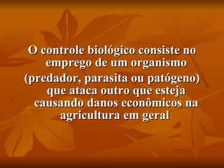 O controle biológico consiste no emprego de um organismo (predador, parasita ou patógeno) que ataca outro que esteja causando danos econômicos na agricultura em geral  