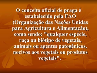 O conceito oficial de praga é estabelecido pela FAO (Organização das Nações Unidas para Agricultura e Alimentação), como sendo: "qualquer espécie, raça ou biótipo de vegetais, animais ou agentes patogênicos, nocivos aos vegetais ou produtos vegetais".  