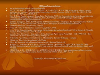 Bibliografias consultadas: www.sistemasdeproducao.cnptia.embrapa.br BATISTA FILHO, A., LEITE, L.G., RAGA, A., SATO, M.E., CRUZ, B.P.B.Pesquisas sobre o controle biológico do “moleque” da bananeira  Cosmopolites sordidus  Germar, 1824, p. 93-99. In. CRUZ, B.P.B., BATISTA FILHO, A., LEITE, L.G. Elen de Lima Aguiar Menezes - Engenheira Agrônoma, Ph.D. em Entomologia Agrícola, Pesquisadora da Embrapa Agrobiologa. Rodovia BR 465, km 7, Seropédica, Controle Biológico: na busca pela sustentabilidade da agricultura brasileira.  Instituto Biológico, APTA/Pólo Regional de Desenvolvimento Tecnológico dos Agronegócios do Vale do Paraíba, CATI/Casa da Agricultura de São Bento do Sapucaí. E-mail:batistaf@biologico.br Embrapa Mandioca e Fruticultura Tropical Jornal "A Folha de São Paulo", caderno "Agrofolha", 1998. Livro "Crise Socioambiental e Conversão Ecológica da Agricultura Brasileira", Silvio Gomes de Almeida e outros, Rio de Janeiro: AS-PTA, 2001. Marcílio José Thomazini - Eng. agrôn., D.Sc., Embrapa Acre -Caixa Postal 321 - CEP 69908-970 - Rio Branco/AC - E-mail: marcilio@cpafac.embrapa.br Wikipédia -Apostila do Sistema Positivo - Quinta série. Terceiro Bimestre - Ciências Obtido em "http://pt.wikipedia.org/wiki/Praga Alves SB. Controle Microbiano de Insetos (cood.), Editora Manole, SP Schnepf E, Crickmore N, Van Rie J, Lereclus D, Baum J, Feitelson J, Zeigler DR & Dean DH 1998.  Bacillus thuringiensis and its pesticidal crystal proteins. Microbiology and Molecular Biology Reviews 62: 775-806. OLIVEIRA, V. B. ; BARROS, S. S. ; ALMEIDA, F.Q. MUARES: Como tema transversal para o ensino médio e técnico em Agropecuária. Rio de Janeiro, RJ. Publit. 2ª ed., 2007. 123  p  Formatação: vieira.joaofelix@gmail.com 