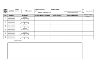CURSO: CONTROLE DE AULA NOME DO XERIFE: DT:
APMSAM CMTFPM DATA: _________________________________ ____/ ____/ 2014
sexta-feira, 18 de julho de 2014 ASSINATURA DO XERIFE Por:
Aula HORÁRIO ALUNOS EM FALTA (Nº E NOME) MOTIVO DA FALTA ASSUNTO MINISTRADO
ASSINATURA DO
DOCENTE
25 de 60
26 de 60
27 de 60
28 de 60
29 de 60
30 de 60
6ª 17:00h às 17:45h
Anatomia
Prof. Hugo Sant'ana
4ª 15:30h às 16:15h
Anatomia
Prof. Hugo Sant'ana
5ª 16:15h às 17:00h
Anatomia
Prof. Hugo Sant'ana
2ª 13:45h às 14:30h
Anatomia
Prof. Hugo Sant'ana
3ª 14:30h às 15:15h
Anatomia
Prof. Hugo Sant'ana
1º Semestre
INSTRUÇÃO
1ª 13:00h às 13:45h
Anatomia
Prof. Hugo Sant'ana
OBSERVAÇÕES
 