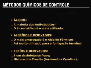 MÉTODOS QUÍMICOS DE CONTROLE Pricipais Grupos de Agentes Químicos .. A maioria dos Anti-sépticos; ÁLCOOL : .. O álcool etílico é o mais utilizado. .. O mais empregado é o Aldeído Fórmico; ALDEÍDOS E DERIVADOS : .. Foi muito utilizado para a fumigação terminal. .. É um desinfetante fraco; FENÓIS E DERIVADOS : .. Mistura dos Cresóis (formando a Creolina). 