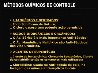 MÉTODOS QUÍMICOS DE CONTROLE Pricipais Grupos de Agentes Químicos .. Iodo Sob forma de tintura; HALOGÊNIOS E DERIVADOS : .. O cloro gasoso tem potente ação germicida. .. O Ác. Bórico é o mais importante Anti-Séptico; ÁCIDOS INORGÂNICOS E ORGÂNICOS : .. O Ác. Mandélico e Nalidíxico são Anti-Sépticos das Vias Urinárias. .. Cloreto de benzalcônico, Cloreto de Benzetônico, Cloreto de cetilpiridínico são os compostos mais utilizados; AGENTES DE SUPERFÍCIE : .. Clorexidina: usada na Anti-sepsia da pele, na lavagem das mãos e anti-sépticos bucais. 