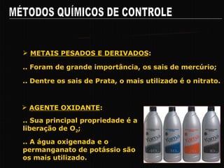 MÉTODOS QUÍMICOS DE CONTROLE Pricipais Grupos de Agentes Químicos .. Foram de grande importância, os sais de mercúrio; METAIS PESADOS E DERIVADOS : .. Dentre os sais de Prata, o mais utilizado é o nitrato. .. Sua principal propriedade é a liberação de O 2 ; AGENTE OXIDANTE : .. A água oxigenada e o permanganato de potássio são os mais utilizado. 