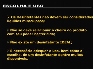 ESCOLHA E USO Os Desinfetantes não devem ser considerados líquidos miraculosos; Não se deve relacionar o cheiro do produto com seu poder bactericida; Não existe um desinfetante IDEAL; É necessário adequar o uso, bem como a escolha, de um desinfetante dentre muitos disponíveis. 