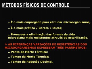 .. É o mais empregado para eliminar microorganismos; MÉTODOS FÍSICOS DE CONTROLE .. É o mais prático / Barato / Eficaz; .. Promover a eliminação das formas de vida microbiana mais resistentes através de esterilização. CALOR AS DIFERENÇAS VARIAÇÕES DE RESISTÊNCIAS DOS MICROORGANISMOS EXPRESSAM TRÊS PARÂMETROS: .. Ponto de Morte Térmica; .. Tempo de Morte Térmica; .. Tempo de Redução Decimal. 